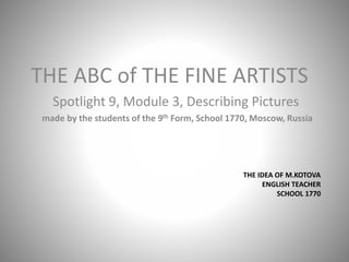 THE ABC of THE FINE ARTISTS 
Spotlight 9, Module 3, Describing Pictures 
made by the students of the 9th Form, School 1770, Moscow, Russia 
THE IDEA OF M.KOTOVA 
ENGLISH TEACHER 
SCHOOL 1770 
 