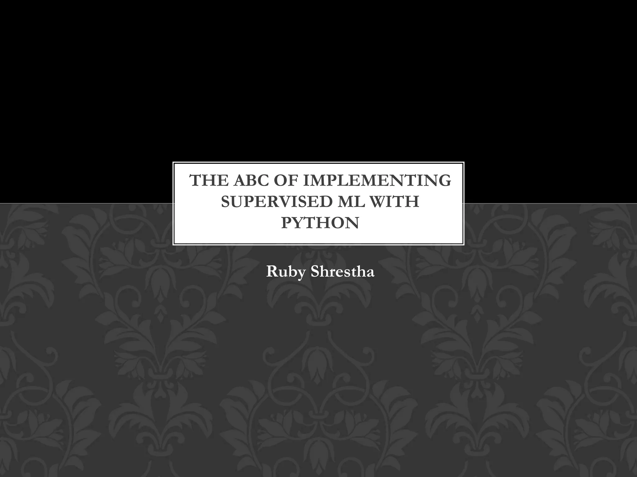 Ruby Shrestha
THE ABC OF IMPLEMENTING
SUPERVISED ML WITH
PYTHON
 