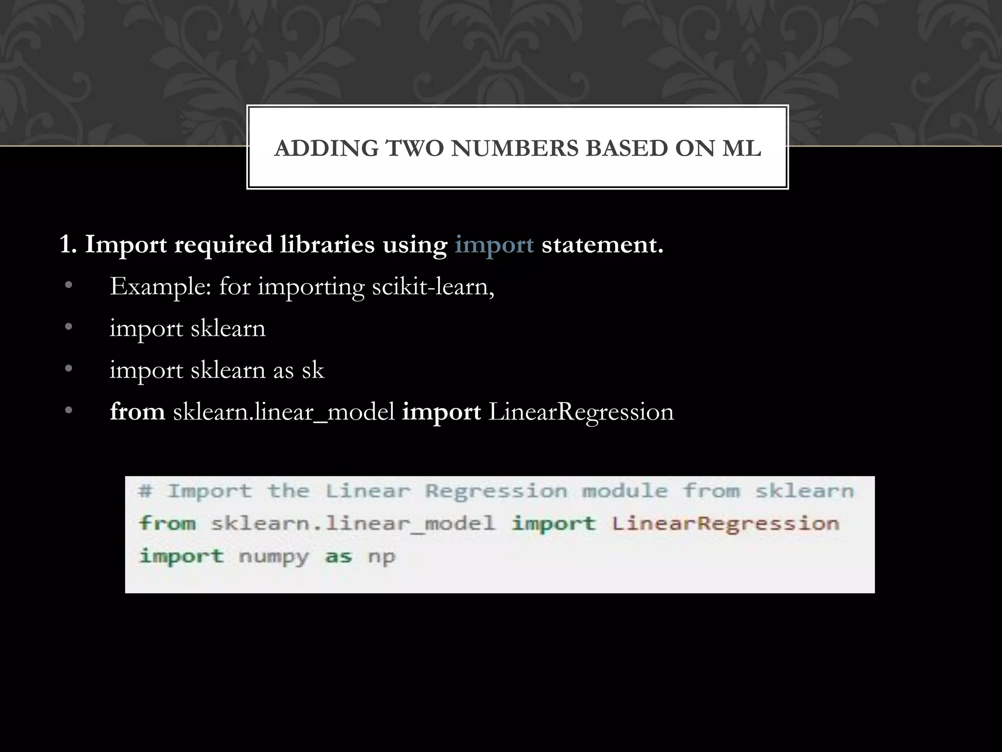 1. Import required libraries using import statement.
• Example: for importing scikit-learn,
• import sklearn
• import sklearn as sk
• from sklearn.linear_model import LinearRegression
ADDING TWO NUMBERS BASED ON ML
 