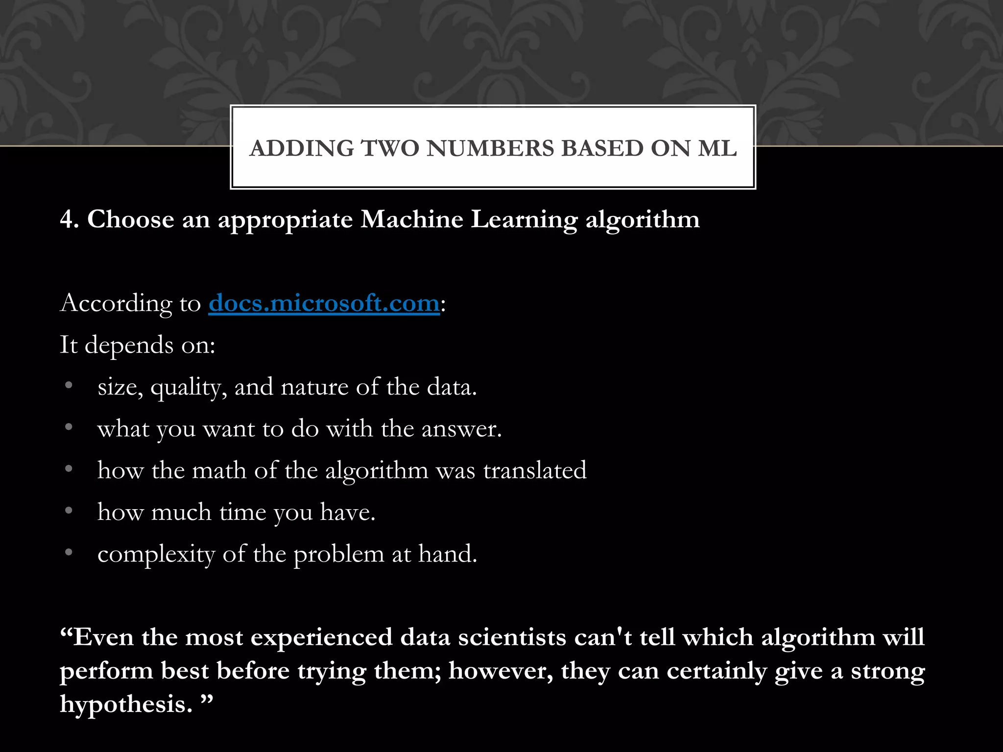 4. Choose an appropriate Machine Learning algorithm
According to docs.microsoft.com:
It depends on:
• size, quality, and nature of the data.
• what you want to do with the answer.
• how the math of the algorithm was translated
• how much time you have.
• complexity of the problem at hand.
“Even the most experienced data scientists can't tell which algorithm will
perform best before trying them; however, they can certainly give a strong
hypothesis. ”
ADDING TWO NUMBERS BASED ON ML
 