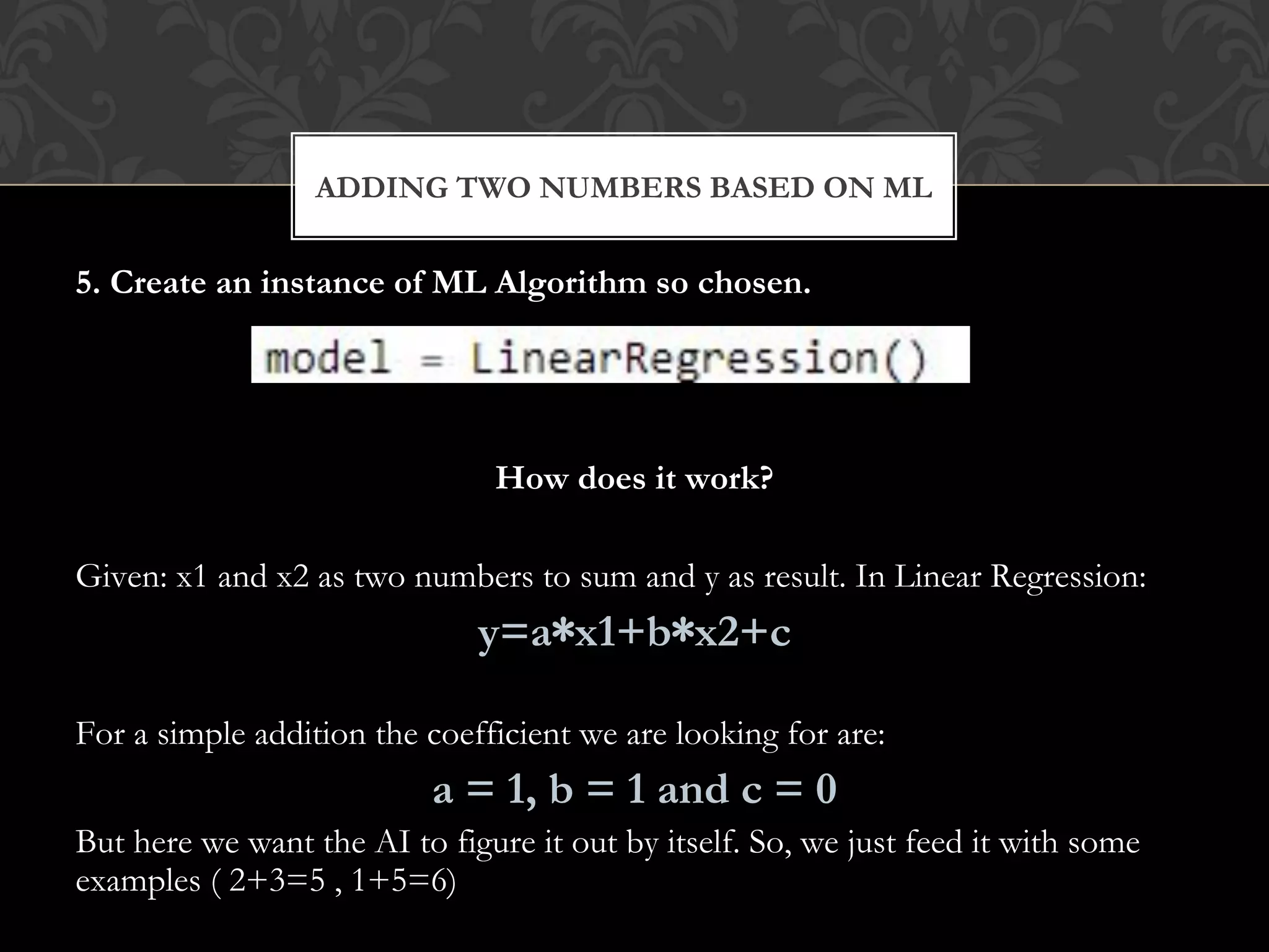 5. Create an instance of ML Algorithm so chosen.
How does it work?
Given: x1 and x2 as two numbers to sum and y as result. In Linear Regression:
y=a∗x1+b∗x2+c
For a simple addition the coefficient we are looking for are:
a = 1, b = 1 and c = 0
But here we want the AI to figure it out by itself. So, we just feed it with some
examples ( 2+3=5 , 1+5=6)
ADDING TWO NUMBERS BASED ON ML
 