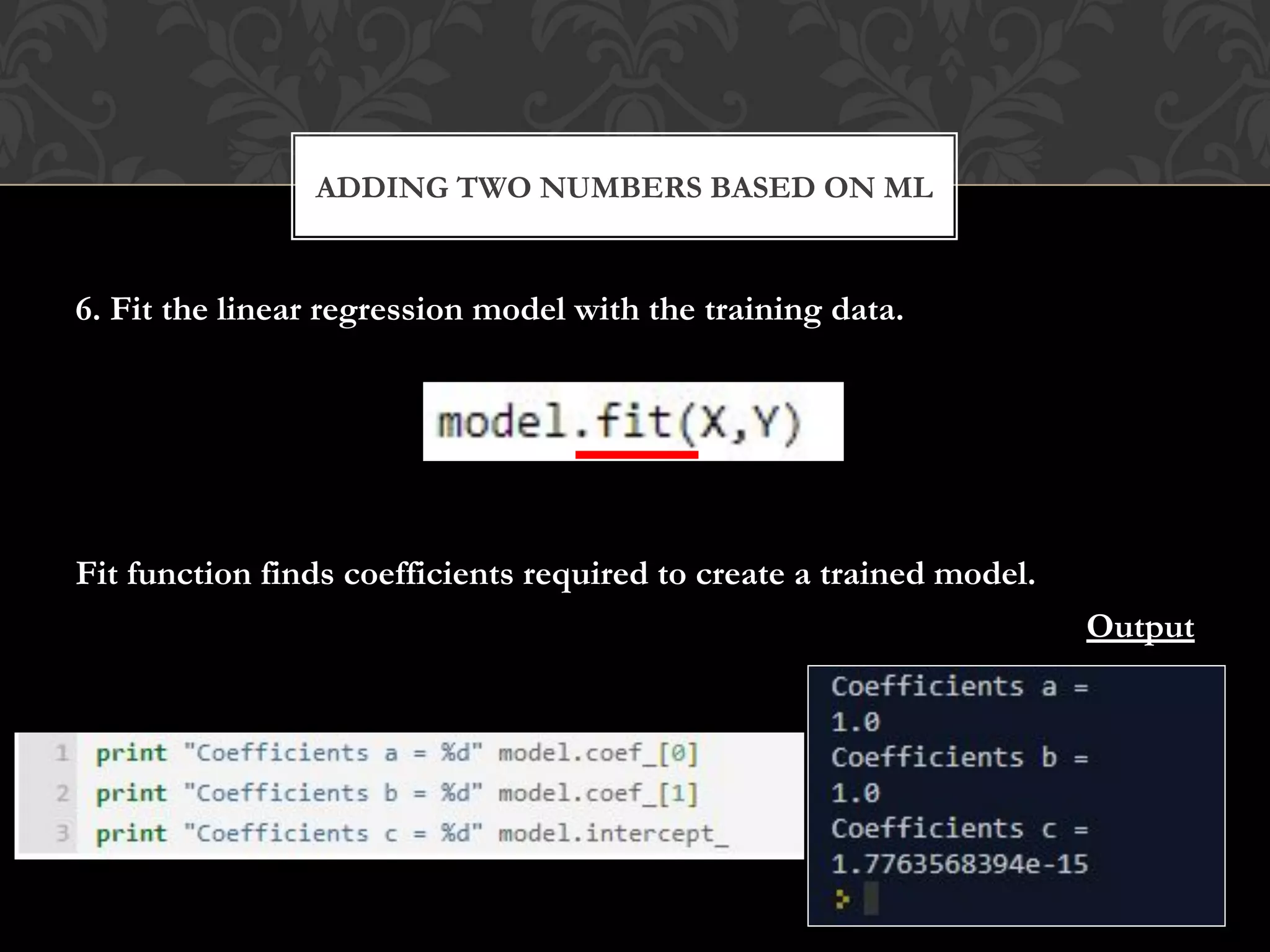 6. Fit the linear regression model with the training data.
Fit function finds coefficients required to create a trained model.
Output
ADDING TWO NUMBERS BASED ON ML
 