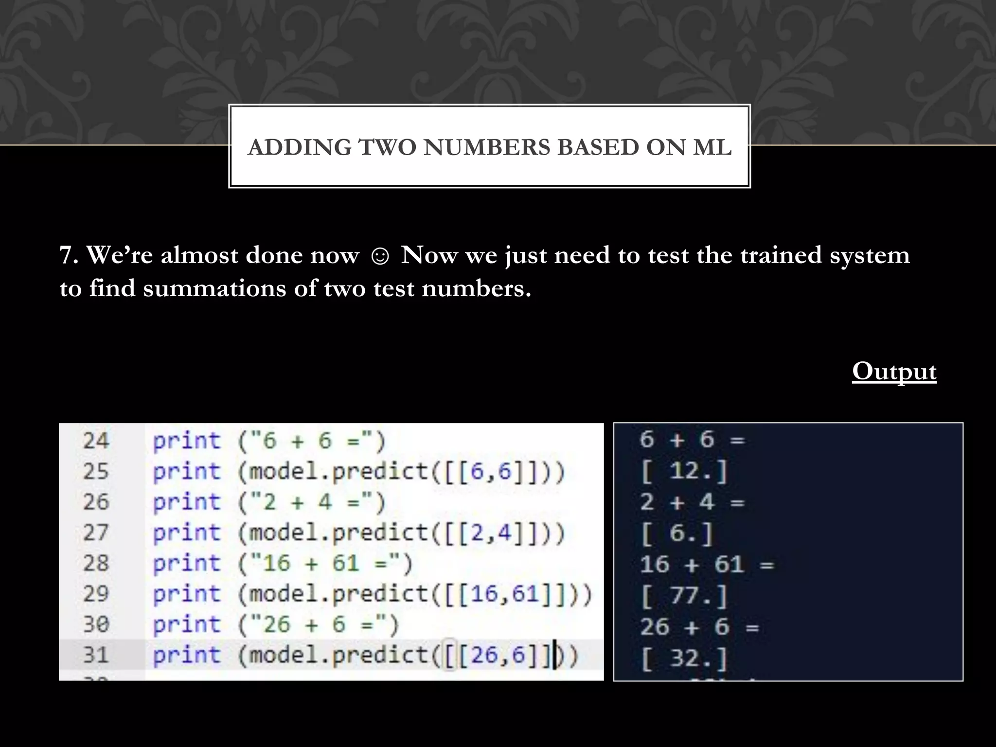 7. We’re almost done now ☺ Now we just need to test the trained system
to find summations of two test numbers.
Output
ADDING TWO NUMBERS BASED ON ML
 