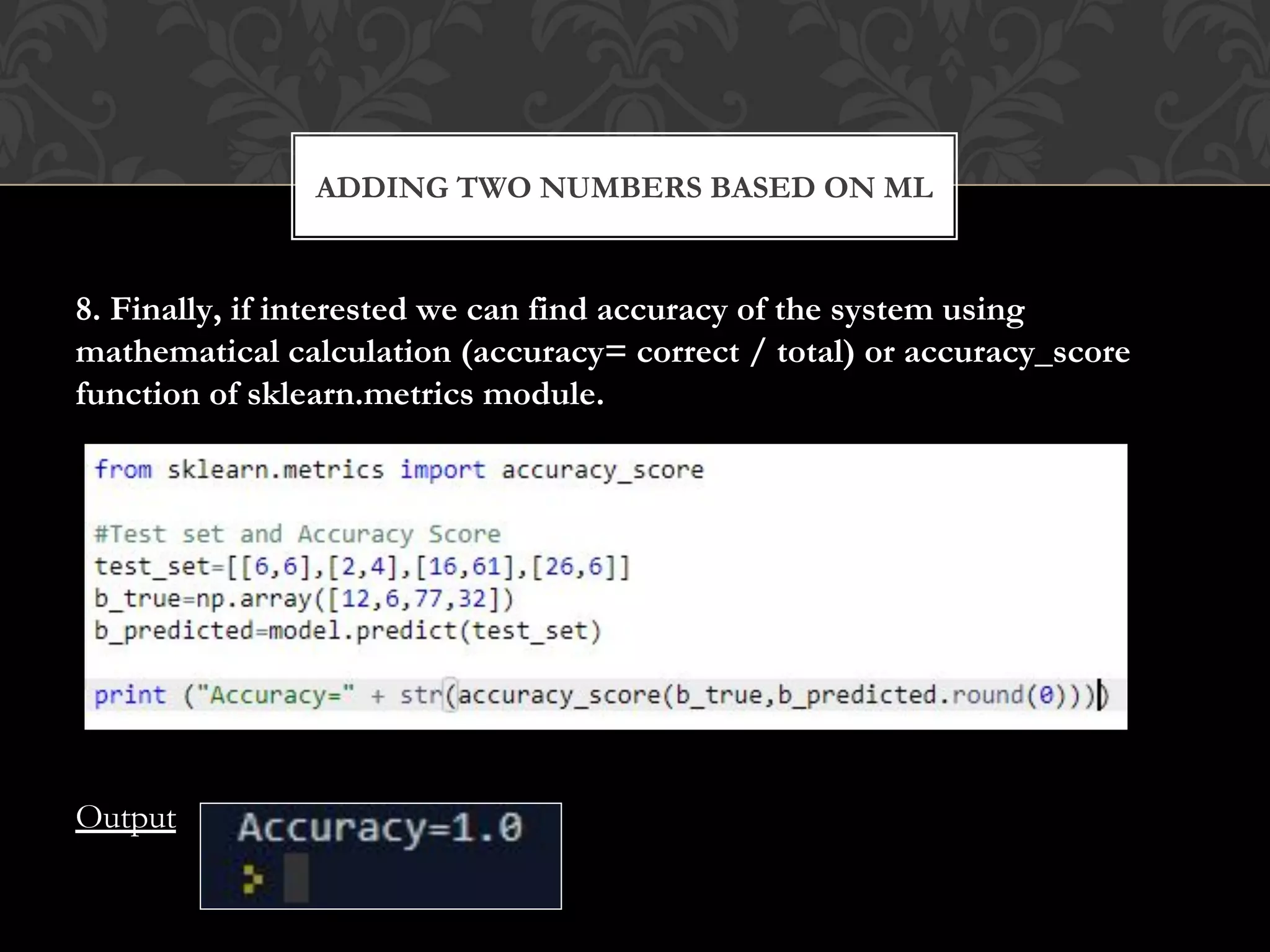 8. Finally, if interested we can find accuracy of the system using
mathematical calculation (accuracy= correct / total) or accuracy_score
function of sklearn.metrics module.
Output
ADDING TWO NUMBERS BASED ON ML
 