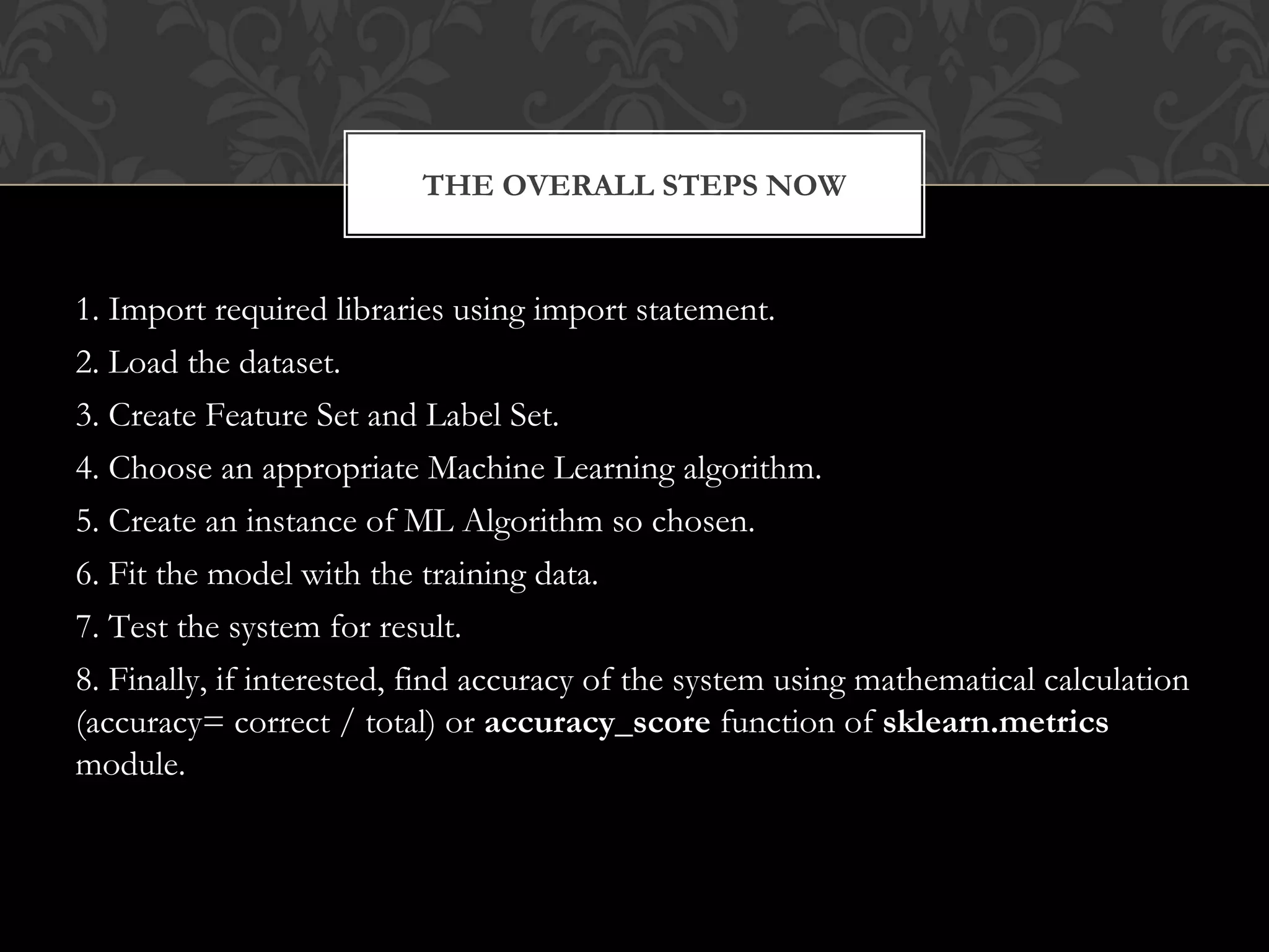 1. Import required libraries using import statement.
2. Load the dataset.
3. Create Feature Set and Label Set.
4. Choose an appropriate Machine Learning algorithm.
5. Create an instance of ML Algorithm so chosen.
6. Fit the model with the training data.
7. Test the system for result.
8. Finally, if interested, find accuracy of the system using mathematical calculation
(accuracy= correct / total) or accuracy_score function of sklearn.metrics
module.
THE OVERALL STEPS NOW
 