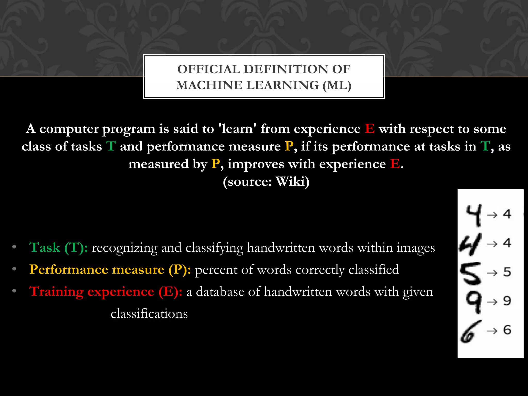 A computer program is said to 'learn' from experience E with respect to some
class of tasks T and performance measure P, if its performance at tasks in T, as
measured by P, improves with experience E.
(source: Wiki)
• Task (T): recognizing and classifying handwritten words within images
• Performance measure (P): percent of words correctly classified
• Training experience (E): a database of handwritten words with given
classifications
OFFICIAL DEFINITION OF
MACHINE LEARNING (ML)
 