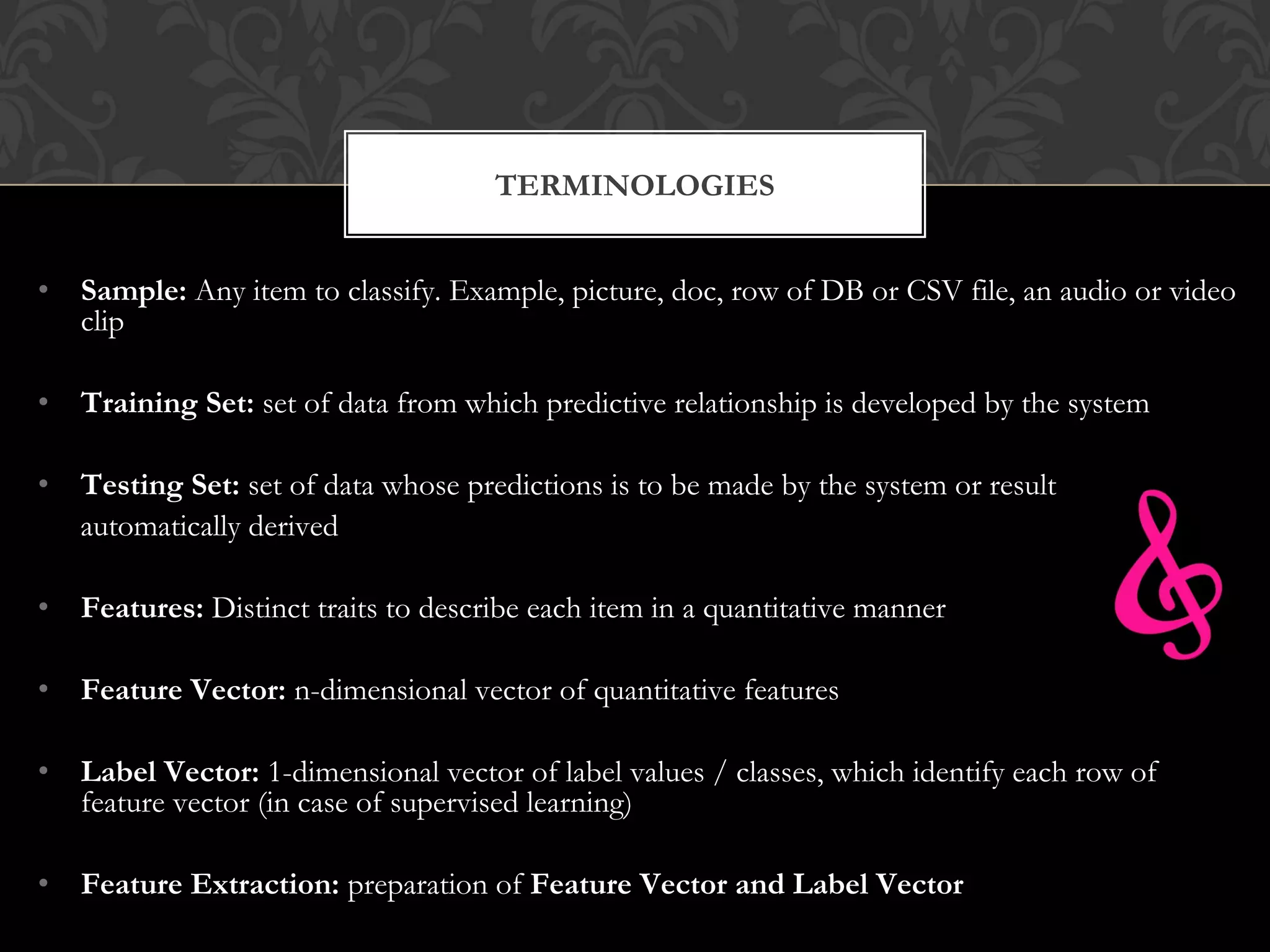• Sample: Any item to classify. Example, picture, doc, row of DB or CSV file, an audio or video
clip
• Training Set: set of data from which predictive relationship is developed by the system
• Testing Set: set of data whose predictions is to be made by the system or result
automatically derived
• Features: Distinct traits to describe each item in a quantitative manner
• Feature Vector: n-dimensional vector of quantitative features
• Label Vector: 1-dimensional vector of label values / classes, which identify each row of
feature vector (in case of supervised learning)
• Feature Extraction: preparation of Feature Vector and Label Vector
TERMINOLOGIES
 