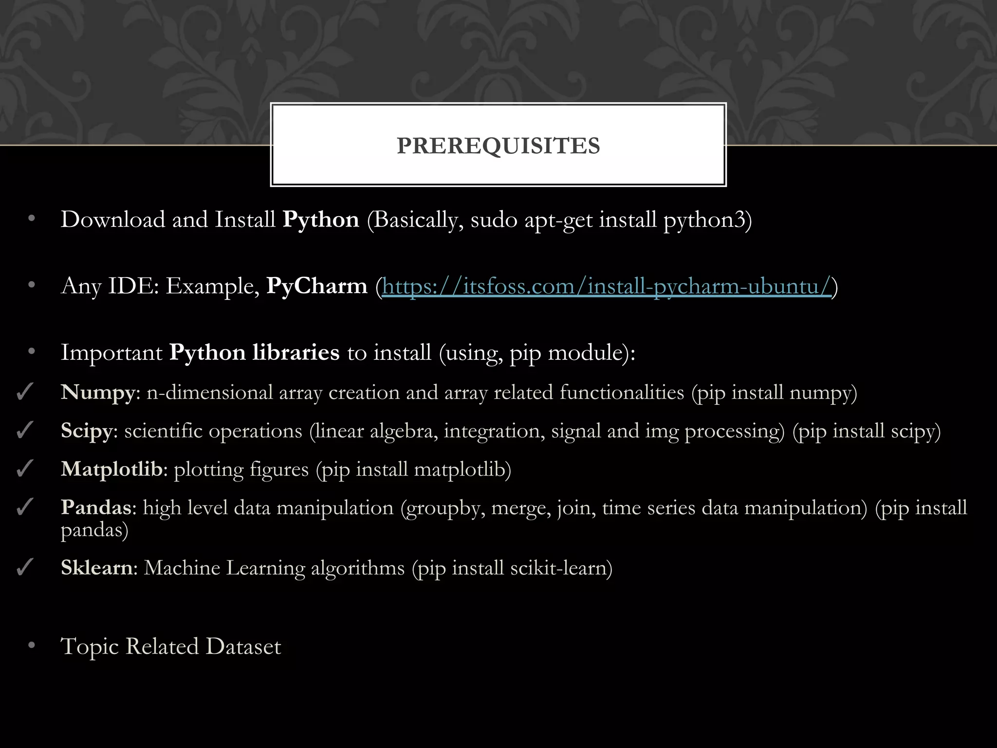 • Download and Install Python (Basically, sudo apt-get install python3)
• Any IDE: Example, PyCharm (https://itsfoss.com/install-pycharm-ubuntu/)
• Important Python libraries to install (using, pip module):
✓ Numpy: n-dimensional array creation and array related functionalities (pip install numpy)
✓ Scipy: scientific operations (linear algebra, integration, signal and img processing) (pip install scipy)
✓ Matplotlib: plotting figures (pip install matplotlib)
✓ Pandas: high level data manipulation (groupby, merge, join, time series data manipulation) (pip install
pandas)
✓ Sklearn: Machine Learning algorithms (pip install scikit-learn)
• Topic Related Dataset
PREREQUISITES
 