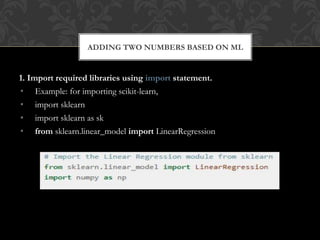 1. Import required libraries using import statement.
• Example: for importing scikit-learn,
• import sklearn
• import sklearn as sk
• from sklearn.linear_model import LinearRegression
ADDING TWO NUMBERS BASED ON ML
 