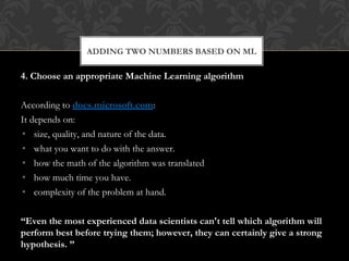 4. Choose an appropriate Machine Learning algorithm
According to docs.microsoft.com:
It depends on:
• size, quality, and nature of the data.
• what you want to do with the answer.
• how the math of the algorithm was translated
• how much time you have.
• complexity of the problem at hand.
“Even the most experienced data scientists can't tell which algorithm will
perform best before trying them; however, they can certainly give a strong
hypothesis. ”
ADDING TWO NUMBERS BASED ON ML
 