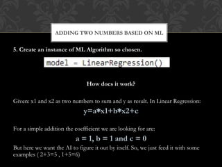 5. Create an instance of ML Algorithm so chosen.
How does it work?
Given: x1 and x2 as two numbers to sum and y as result. In Linear Regression:
y=a∗x1+b∗x2+c
For a simple addition the coefficient we are looking for are:
a = 1, b = 1 and c = 0
But here we want the AI to figure it out by itself. So, we just feed it with some
examples ( 2+3=5 , 1+5=6)
ADDING TWO NUMBERS BASED ON ML
 
