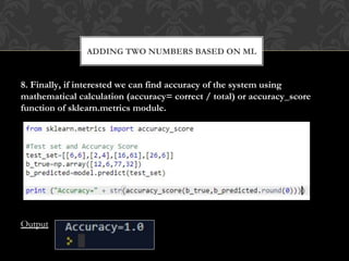 8. Finally, if interested we can find accuracy of the system using
mathematical calculation (accuracy= correct / total) or accuracy_score
function of sklearn.metrics module.
Output
ADDING TWO NUMBERS BASED ON ML
 