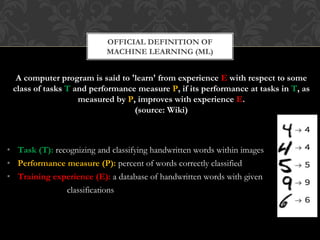 A computer program is said to 'learn' from experience E with respect to some
class of tasks T and performance measure P, if its performance at tasks in T, as
measured by P, improves with experience E.
(source: Wiki)
• Task (T): recognizing and classifying handwritten words within images
• Performance measure (P): percent of words correctly classified
• Training experience (E): a database of handwritten words with given
classifications
OFFICIAL DEFINITION OF
MACHINE LEARNING (ML)
 