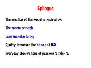 Epilogue The creation of the model is inspired by: The pareto principle Lean manufacturing Quality literature like  Kano  and  ISO Everyday observations of passionate talents 