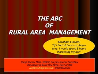 THE ABC OF  RURAL AREA  MANAGEMENT 10/16/10 Abraham Lincoln: “ If I had 10 hours to chop a tree, I would spend 8 hours sharpening my axe” Ranjit Kumar Maiti, WBCS( Exe) Ex Special Secretary Panchayat & Rural Dev Dept, Govt of WB [email_address] , 09903018726 