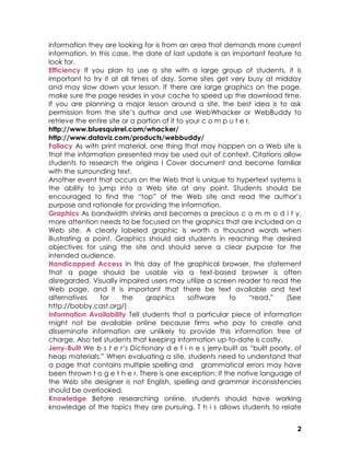 information they are looking for is from an area that demands more current
information. In this case, the date of last update is an important feature to
look for.
Efficiency If you plan to use a site with a large group of students, it is
important to try it at all times of day. Some sites get very busy at midday
and may slow down your lesson. If there are large graphics on the page,
make sure the page resides in your cache to speed up the download time.
If you are planning a major lesson around a site, the best idea is to ask
permission from the site’s author and use WebWhacker or WebBuddy to
retrieve the entire site or a portion of it to your c o m p u t e r.
http://www.bluesquirrel.com/whacker/
http://www.dataviz.com/products/webbuddy/
Fallacy As with print material, one thing that may happen on a Web site is
that the information presented may be used out of context. Citations allow
students to research the origina l Cover document and become familiar
with the surrounding text.
Another event that occurs on the Web that is unique to hypertext systems is
the ability to jump into a Web site at any point. Students should be
encouraged to find the “top” of the Web site and read the author’s
purpose and rationale for providing the information.
Graphics As bandwidth shrinks and becomes a precious c o m m o d i t y,
more attention needs to be focused on the graphics that are included on a
Web site. A clearly labeled graphic is worth a thousand words when
illustrating a point. Graphics should aid students in reaching the desired
objectives for using the site and should serve a clear purpose for the
intended audience.
Handicapped Access In this day of the graphical browser, the statement
that a page should be usable via a text-based browser is often
disregarded. Visually impaired users may utilize a screen reader to read the
Web page, and it is important that there be text available and text
alternatives     for     the    graphics        software    to     “read.”     (See
http://bobby.cast.org/)
Information Availability Tell students that a particular piece of information
might not be available online because firms who pay to create and
disseminate information are unlikely to provide this information free of
charge. Also tell students that keeping information up-to-date is costly.
Jerry-Built We b s t e r’s Dictionary d e f i n e s jerry-built as “built poorly, of
heap materials.” When evaluating a site, students need to understand that
a page that contains multiple spelling and grammatical errors may have
been thrown t o g e t h e r. There is one exception: If the native language of
the Web site designer is not English, spelling and grammar inconsistencies
should be overlooked.
Knowledge Before researching online, students should have working
knowledge of the topics they are pursuing. T h i s allows students to relate


                                                                                  2
 