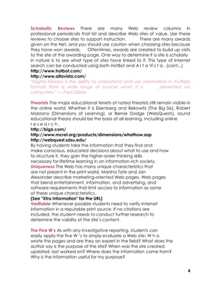 Scholastic Reviews There are many Web review columns in
professional periodicals that list and describe Web sites of value. Use these
reviews to choose sites to support instruction.       There are many awards
given on the Net, and you should use caution when choosing sites because
they have won awards.          Oftentimes, awards are created to build up visits
to the site of the awarding page. One way to determine if a site is scholarly
in nature is to see what type of sites have linked to it. This type of Internet
search can be conducted using both HotBot and A l t a Vi s t a . (cont...)
http://www.hotbot.com/
http://www.altavista.com/
“Digital literacy is the ability to understand and use information in multiple
formats from a wide range of sources when it is                  presented via
computers.” — Paul Gilster

Theorists The major educational tenets of noted theorists still remain viable in
the online world. Whether it is Eisenberg and Bekowitz (The Big Six), Robert
Marzano (Dimensions of Learning), or Bernie Dodge (WebQuests), sound
educational theory should be the basis of all learning, including online
research.
http://big6.com/
http://www.mcrel.org/products/dimensions/whathow.asp
http://webquest.sdsu.edu/
By having students take the information that they find and
make conscious, educated decisions about what to use and how
to structure it, they gain the higher-order thinking skills
necessary for lifetime learning in an information-rich society.
Uniqueness The Web has many unique characteristics that
are not present in the print world. Marsha Tate and Jan
Alexander describe marketing-oriented Web pages, Web pages
that blend entertainment, information, and advertising, and
software requirements that limit access to information as some
of these unique characteristics.
(See "Xtra Information" for the URL)
Verifiable Whenever possible students need to verify Internet
information in a reputable print source. If no citations are
included, the student needs to conduct further research to
determine the validity of the site’s content.
6
The Five W’s As with any investigative reporting, students can
easily apply the five W ’s to simply evaluate a Web site: W h o
wrote the pages and are they an expert in the field? What does the
author say is the purpose of the site? When was the site created,
updated, last worked on? Where does the information come from?
Why is the information useful for my purpose?


                                                                              4
 