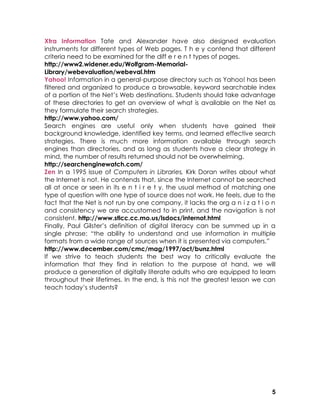 Xtra Information Tate and Alexander have also designed evaluation
instruments for different types of Web pages. T h e y contend that different
criteria need to be examined for the diff e r e n t types of pages.
http://www2.widener.edu/Wolfgram-Memorial-
Library/webevaluation/webeval.htm
Yahoo! Information in a general-purpose directory such as Yahoo! has been
filtered and organized to produce a browsable, keyword searchable index
of a portion of the Net’s Web destinations. Students should take advantage
of these directories to get an overview of what is available on the Net as
they formulate their search strategies.
http://www.yahoo.com/
Search engines are useful only when students have gained their
background knowledge, identified key terms, and learned effective search
strategies. There is much more information available through search
engines than directories, and as long as students have a clear strategy in
mind, the number of results returned should not be overwhelming.
http://searchenginewatch.com/
Zen In a 1995 issue of Computers in Libraries, Kirk Doran writes about what
the Internet is not. He contends that, since the Internet cannot be searched
all at once or seen in its e n t i r e t y, the usual method of matching one
type of question with one type of source does not work. He feels, due to the
fact that the Net is not run by one company, it lacks the org a n i z a t i o n
and consistency we are accustomed to in print, and the navigation is not
consistent. http://www.stlcc.cc.mo.us/lsdocs/internot.html
Finally, Paul Gilster’s definition of digital literacy can be summed up in a
single phrase: “the ability to understand and use information in multiple
formats from a wide range of sources when it is presented via computers.”
http://www.december.com/cmc/mag/1997/oct/bunz.html
If we strive to teach students the best way to critically evaluate the
information that they find in relation to the purpose at hand, we will
produce a generation of digitally literate adults who are equipped to learn
throughout their lifetimes. In the end, is this not the greatest lesson we can
teach today’s students?




                                                                             5
 