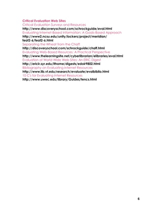 Critical Evaluation Web Sites
Critical Evaluation Surveys and Resources
http://www.discoveryschool.com/schrockguide/eval.html
Evaluating Internet-Based Information: A Goals-Based Approach
http://www2.ncsu.edu/unity/lockers/project/meridian/
feat2-6/feat2-6.html
Separating the Wheat from the Chaff
http://discoveryschool.com/schrockguide/chaff.html
Evaluating Web-Based Reources: A Practical Perspective
http://www.thelearningsite.net/cyberlibrarian/elibraries/eval.html
Evaluation of World Wide Web Sites: An ERIC Digest
http://ericir.syr.edu/ithome/digests/edoir9802.html
Bibliography on Evaluating Internet Resources
http://www.lib.vt.edu/research/evaluate/evalbiblio.html
10 C's for Evaluating Internet Resources
http://www.uwec.edu/library/Guides/tencs.html




                                                                     6
 