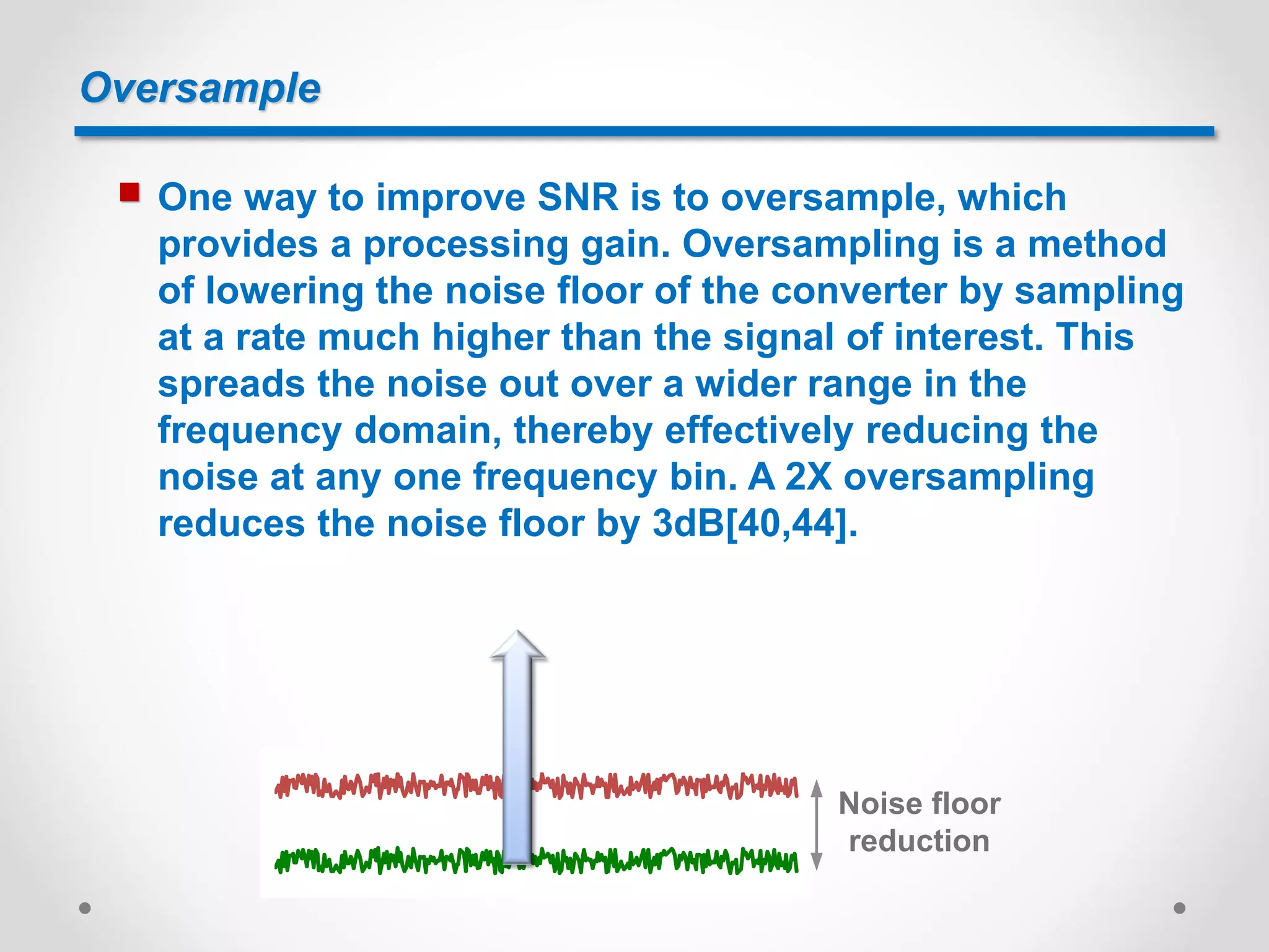 Oversample
 One way to improve SNR is to oversample, which
provides a processing gain. Oversampling is a method
of lowering the noise floor of the converter by sampling
at a rate much higher than the signal of interest. This
spreads the noise out over a wider range in the
frequency domain, thereby effectively reducing the
noise at any one frequency bin. A 2X oversampling
reduces the noise floor by 3dB[40,44].
Noise floor
reduction
 