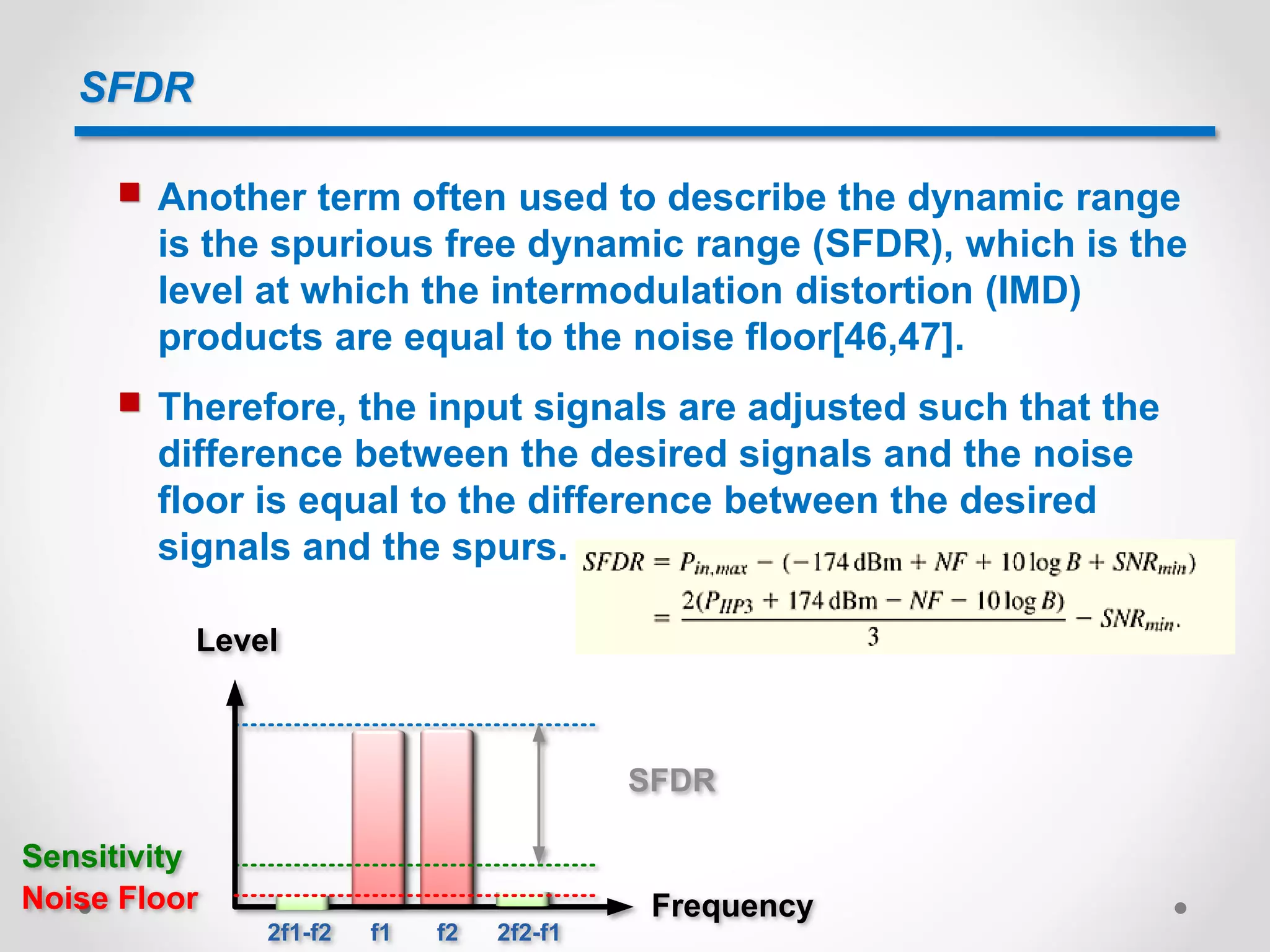 SFDR
 Another term often used to describe the dynamic range
is the spurious free dynamic range (SFDR), which is the
level at which the intermodulation distortion (IMD)
products are equal to the noise floor[46,47].
 Therefore, the input signals are adjusted such that the
difference between the desired signals and the noise
floor is equal to the difference between the desired
signals and the spurs.
Level
FrequencyNoise Floor
Sensitivity
SFDR
2f1-f2 2f2-f1f1 f2
 