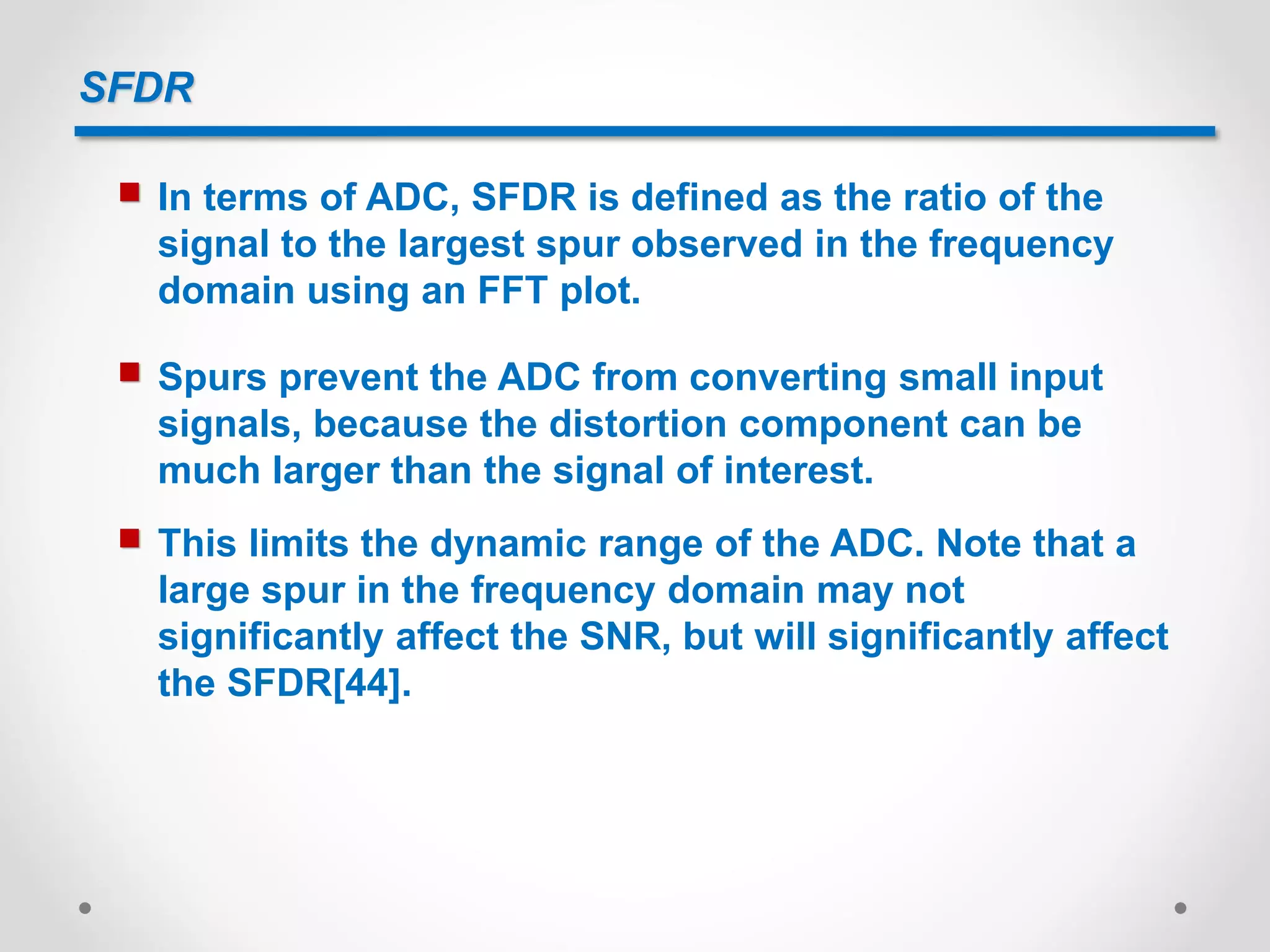 SFDR
 In terms of ADC, SFDR is defined as the ratio of the
signal to the largest spur observed in the frequency
domain using an FFT plot.
 Spurs prevent the ADC from converting small input
signals, because the distortion component can be
much larger than the signal of interest.
 This limits the dynamic range of the ADC. Note that a
large spur in the frequency domain may not
significantly affect the SNR, but will significantly affect
the SFDR[44].
 