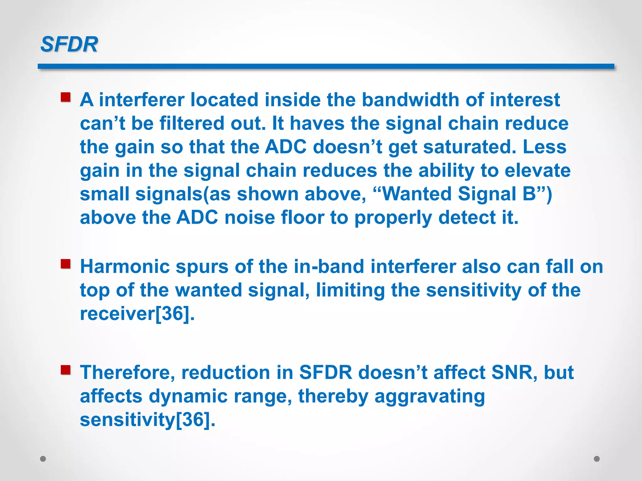 SFDR
 A interferer located inside the bandwidth of interest
can’t be filtered out. It haves the signal chain reduce
the gain so that the ADC doesn’t get saturated. Less
gain in the signal chain reduces the ability to elevate
small signals(as shown above, “Wanted Signal B”)
above the ADC noise floor to properly detect it.
 Harmonic spurs of the in-band interferer also can fall on
top of the wanted signal, limiting the sensitivity of the
receiver[36].
 Therefore, reduction in SFDR doesn’t affect SNR, but
affects dynamic range, thereby aggravating
sensitivity[36].
 