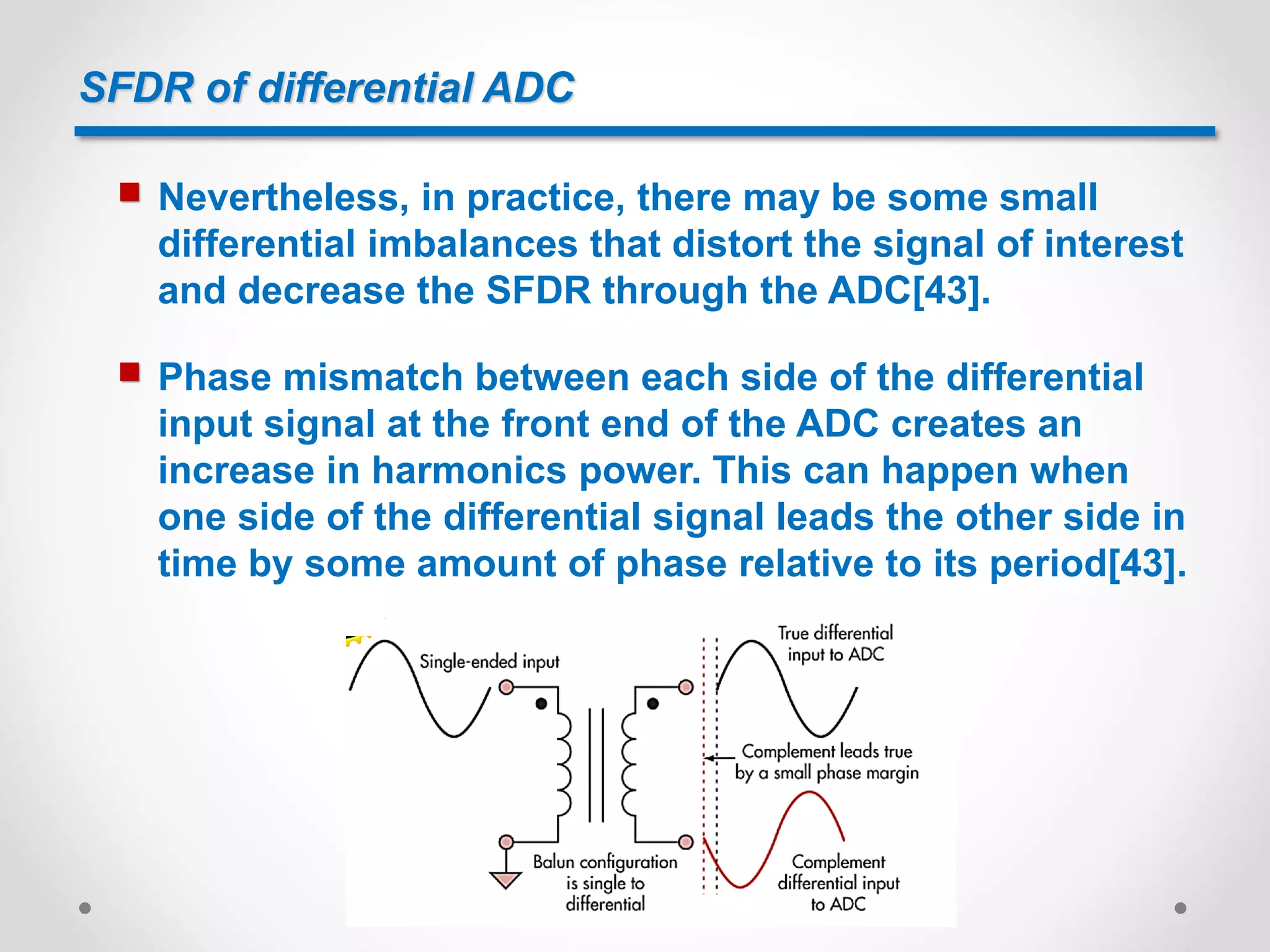 SFDR of differential ADC
 Nevertheless, in practice, there may be some small
differential imbalances that distort the signal of interest
and decrease the SFDR through the ADC[43].
 Phase mismatch between each side of the differential
input signal at the front end of the ADC creates an
increase in harmonics power. This can happen when
one side of the differential signal leads the other side in
time by some amount of phase relative to its period[43].
 