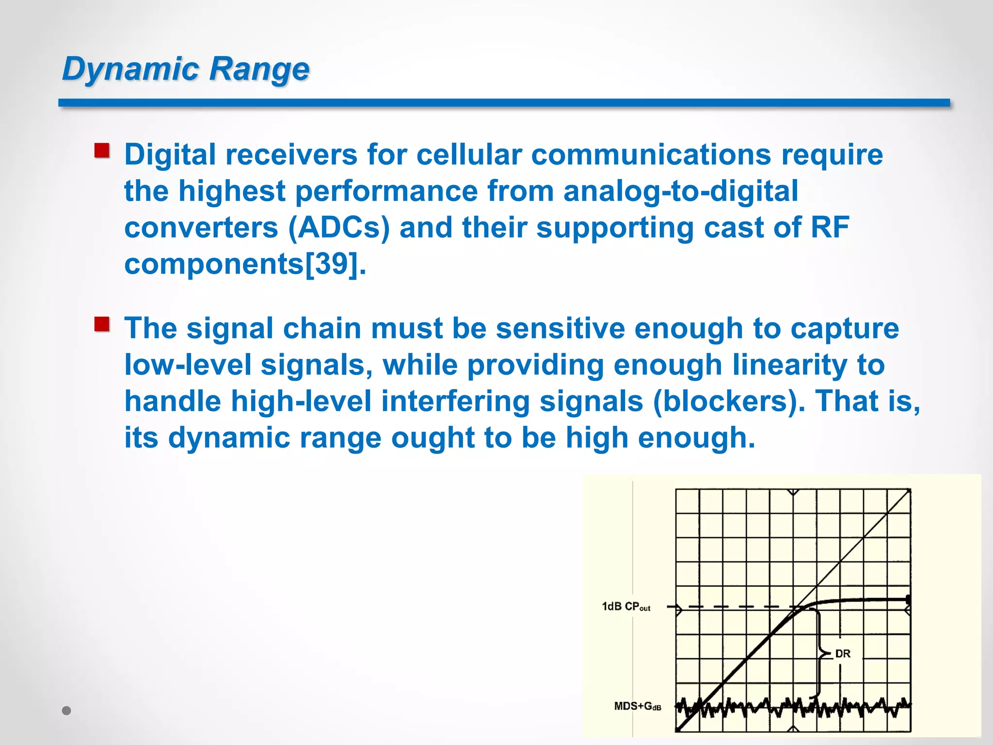 Dynamic Range
 Digital receivers for cellular communications require
the highest performance from analog-to-digital
converters (ADCs) and their supporting cast of RF
components[39].
 The signal chain must be sensitive enough to capture
low-level signals, while providing enough linearity to
handle high-level interfering signals (blockers). That is,
its dynamic range ought to be high enough.
 