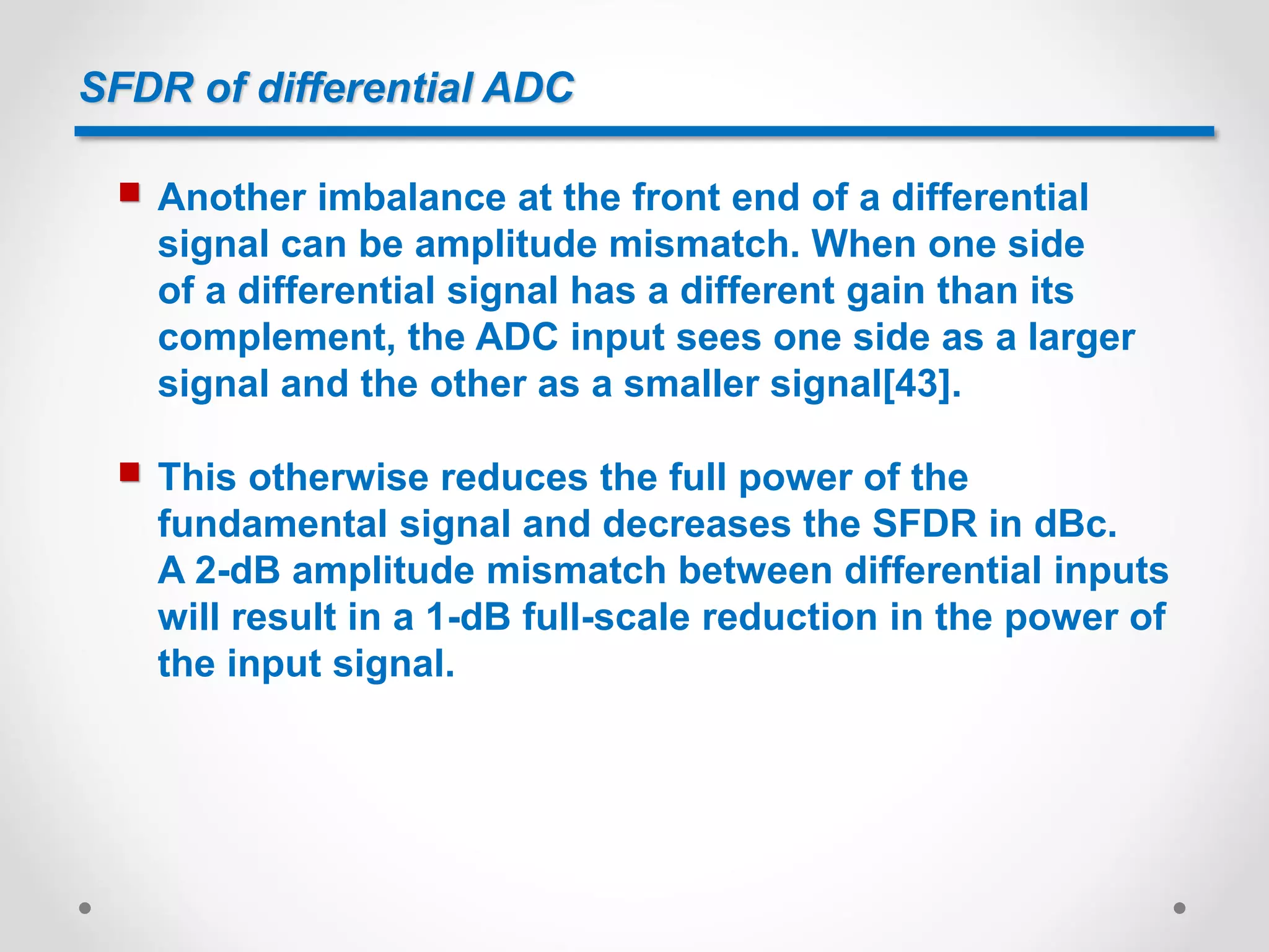SFDR of differential ADC
 Another imbalance at the front end of a differential
signal can be amplitude mismatch. When one side
of a differential signal has a different gain than its
complement, the ADC input sees one side as a larger
signal and the other as a smaller signal[43].
 This otherwise reduces the full power of the
fundamental signal and decreases the SFDR in dBc.
A 2-dB amplitude mismatch between differential inputs
will result in a 1-dB full-scale reduction in the power of
the input signal.
 