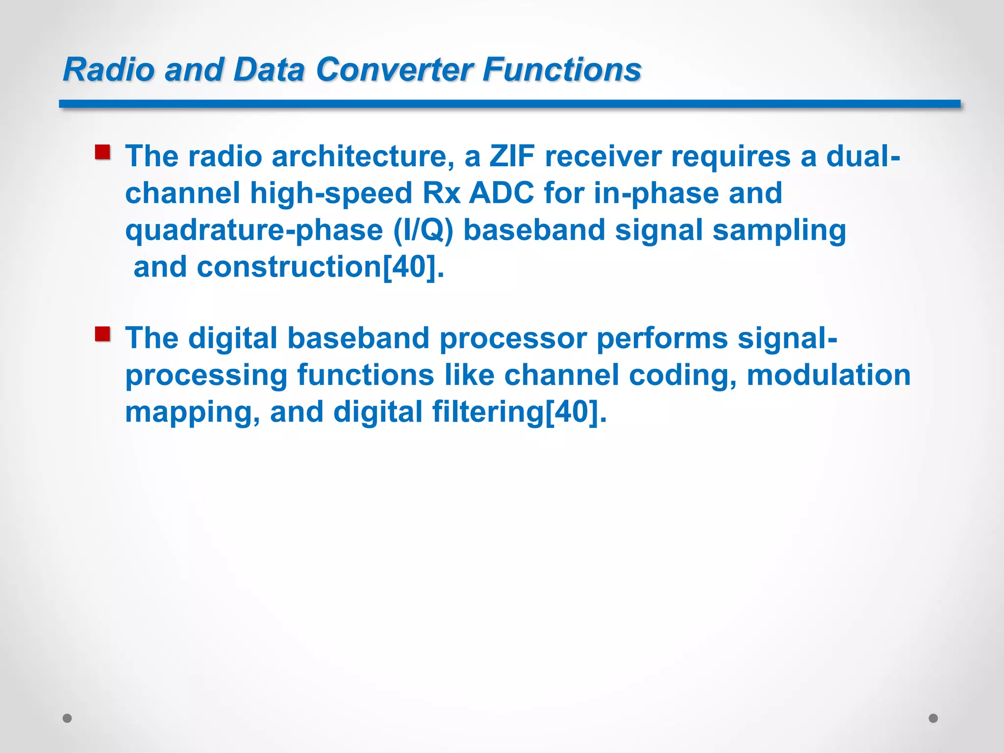 Radio and Data Converter Functions
 The radio architecture, a ZIF receiver requires a dual-
channel high-speed Rx ADC for in-phase and
quadrature-phase (I/Q) baseband signal sampling
and construction[40].
 The digital baseband processor performs signal-
processing functions like channel coding, modulation
mapping, and digital filtering[40].
 