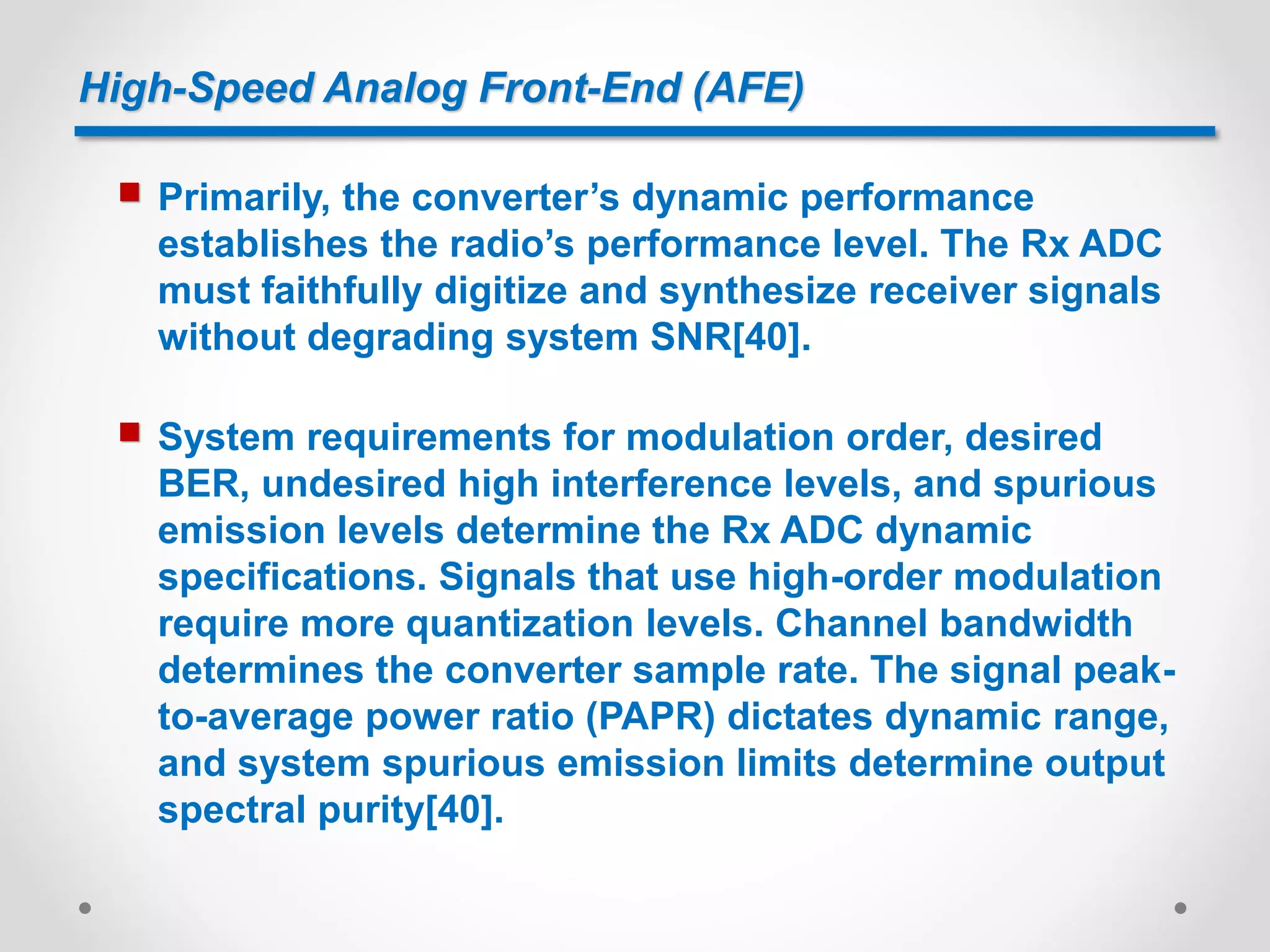 High-Speed Analog Front-End (AFE)
 Primarily, the converter’s dynamic performance
establishes the radio’s performance level. The Rx ADC
must faithfully digitize and synthesize receiver signals
without degrading system SNR[40].
 System requirements for modulation order, desired
BER, undesired high interference levels, and spurious
emission levels determine the Rx ADC dynamic
specifications. Signals that use high-order modulation
require more quantization levels. Channel bandwidth
determines the converter sample rate. The signal peak-
to-average power ratio (PAPR) dictates dynamic range,
and system spurious emission limits determine output
spectral purity[40].
 