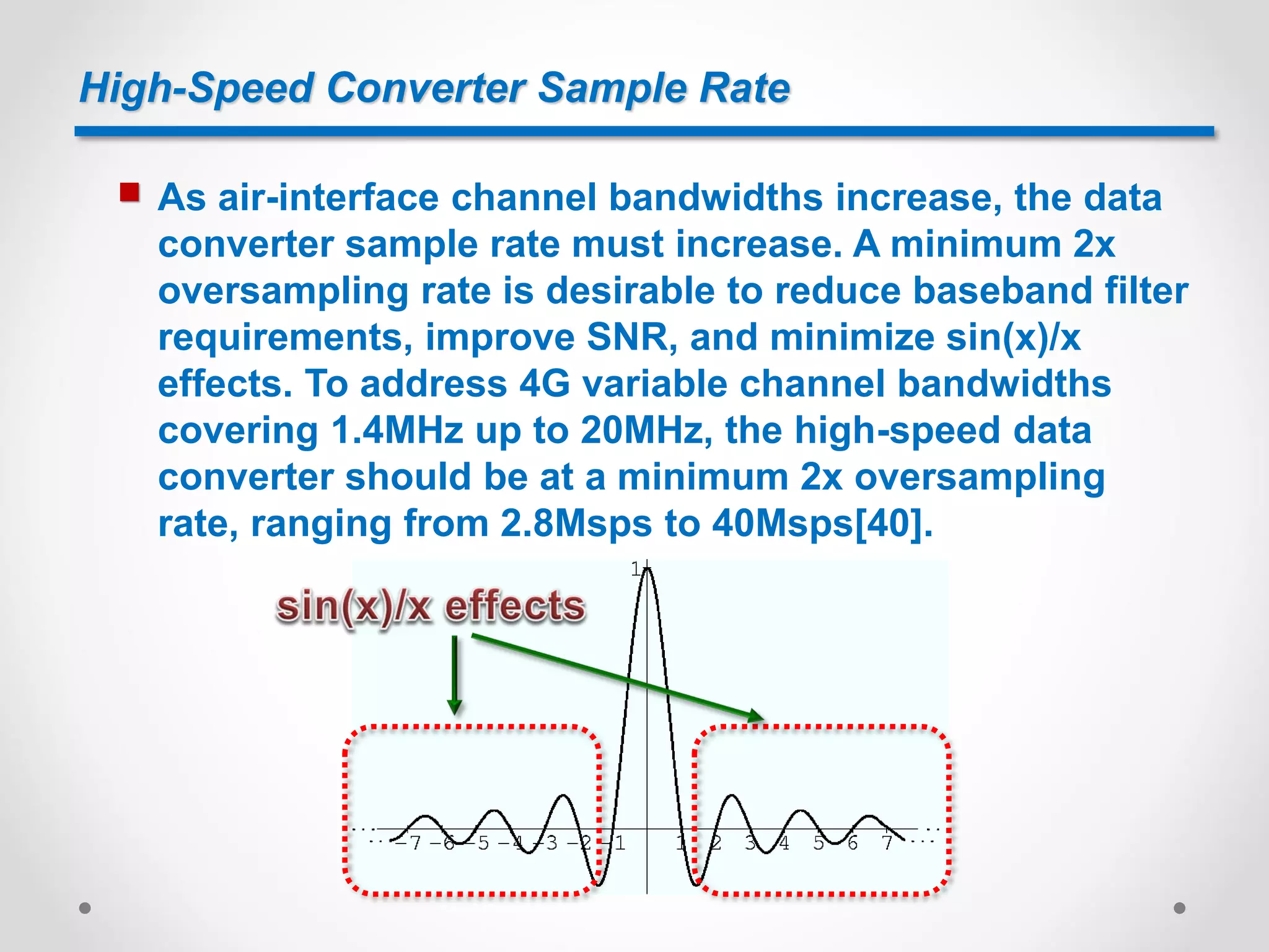 High-Speed Converter Sample Rate
 As air-interface channel bandwidths increase, the data
converter sample rate must increase. A minimum 2x
oversampling rate is desirable to reduce baseband filter
requirements, improve SNR, and minimize sin(x)/x
effects. To address 4G variable channel bandwidths
covering 1.4MHz up to 20MHz, the high-speed data
converter should be at a minimum 2x oversampling
rate, ranging from 2.8Msps to 40Msps[40].
 