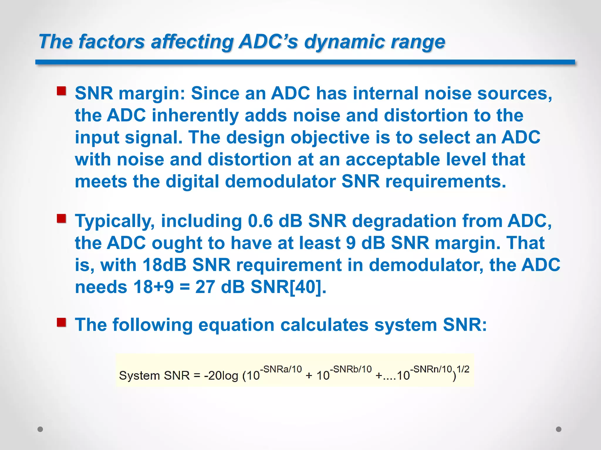 The factors affecting ADC’s dynamic range
 SNR margin: Since an ADC has internal noise sources,
the ADC inherently adds noise and distortion to the
input signal. The design objective is to select an ADC
with noise and distortion at an acceptable level that
meets the digital demodulator SNR requirements.
 Typically, including 0.6 dB SNR degradation from ADC,
the ADC ought to have at least 9 dB SNR margin. That
is, with 18dB SNR requirement in demodulator, the ADC
needs 18+9 = 27 dB SNR[40].
 The following equation calculates system SNR:
 