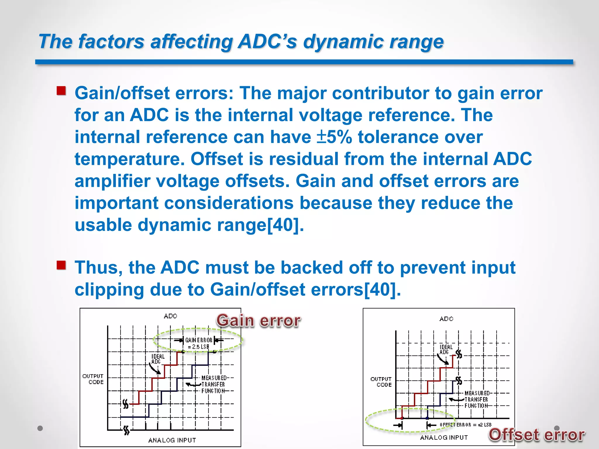 The factors affecting ADC’s dynamic range
 Gain/offset errors: The major contributor to gain error
for an ADC is the internal voltage reference. The
internal reference can have ±5% tolerance over
temperature. Offset is residual from the internal ADC
amplifier voltage offsets. Gain and offset errors are
important considerations because they reduce the
usable dynamic range[40].
 Thus, the ADC must be backed off to prevent input
clipping due to Gain/offset errors[40].
 