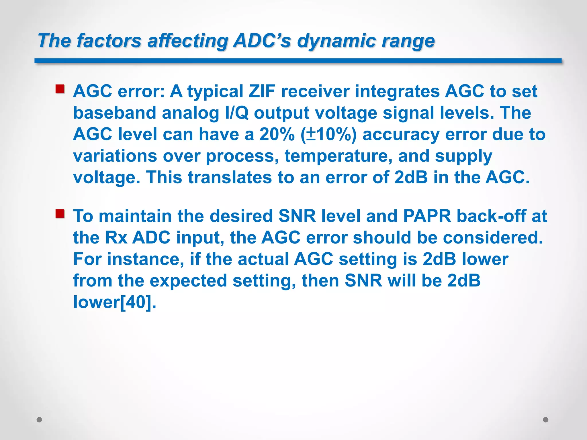 The factors affecting ADC’s dynamic range
 AGC error: A typical ZIF receiver integrates AGC to set
baseband analog I/Q output voltage signal levels. The
AGC level can have a 20% (±10%) accuracy error due to
variations over process, temperature, and supply
voltage. This translates to an error of 2dB in the AGC.
 To maintain the desired SNR level and PAPR back-off at
the Rx ADC input, the AGC error should be considered.
For instance, if the actual AGC setting is 2dB lower
from the expected setting, then SNR will be 2dB
lower[40].
 