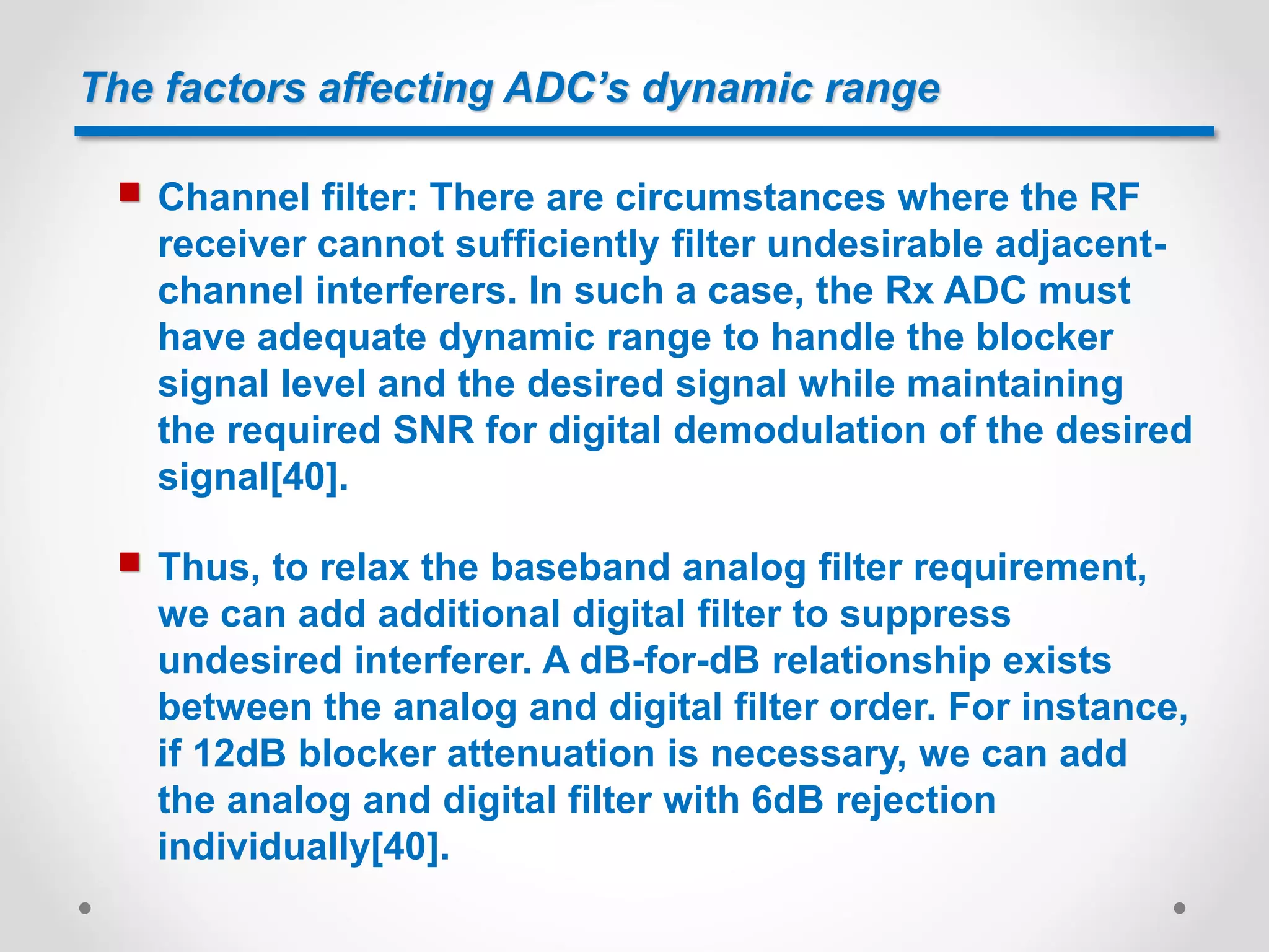 The factors affecting ADC’s dynamic range
 Channel filter: There are circumstances where the RF
receiver cannot sufficiently filter undesirable adjacent-
channel interferers. In such a case, the Rx ADC must
have adequate dynamic range to handle the blocker
signal level and the desired signal while maintaining
the required SNR for digital demodulation of the desired
signal[40].
 Thus, to relax the baseband analog filter requirement,
we can add additional digital filter to suppress
undesired interferer. A dB-for-dB relationship exists
between the analog and digital filter order. For instance,
if 12dB blocker attenuation is necessary, we can add
the analog and digital filter with 6dB rejection
individually[40].
 