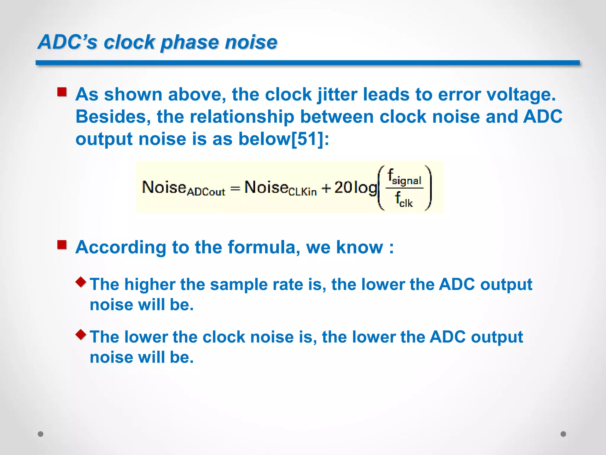 ADC’s clock phase noise
 As shown above, the clock jitter leads to error voltage.
Besides, the relationship between clock noise and ADC
output noise is as below[51]:
 According to the formula, we know :
 The higher the sample rate is, the lower the ADC output
noise will be.
 The lower the clock noise is, the lower the ADC output
noise will be.
 