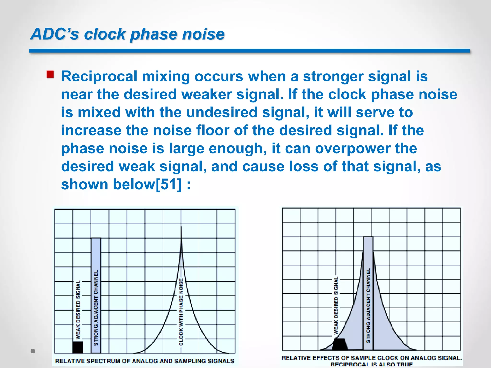 ADC’s clock phase noise
 Reciprocal mixing occurs when a stronger signal is
near the desired weaker signal. If the clock phase noise
is mixed with the undesired signal, it will serve to
increase the noise floor of the desired signal. If the
phase noise is large enough, it can overpower the
desired weak signal, and cause loss of that signal, as
shown below[51] :
 