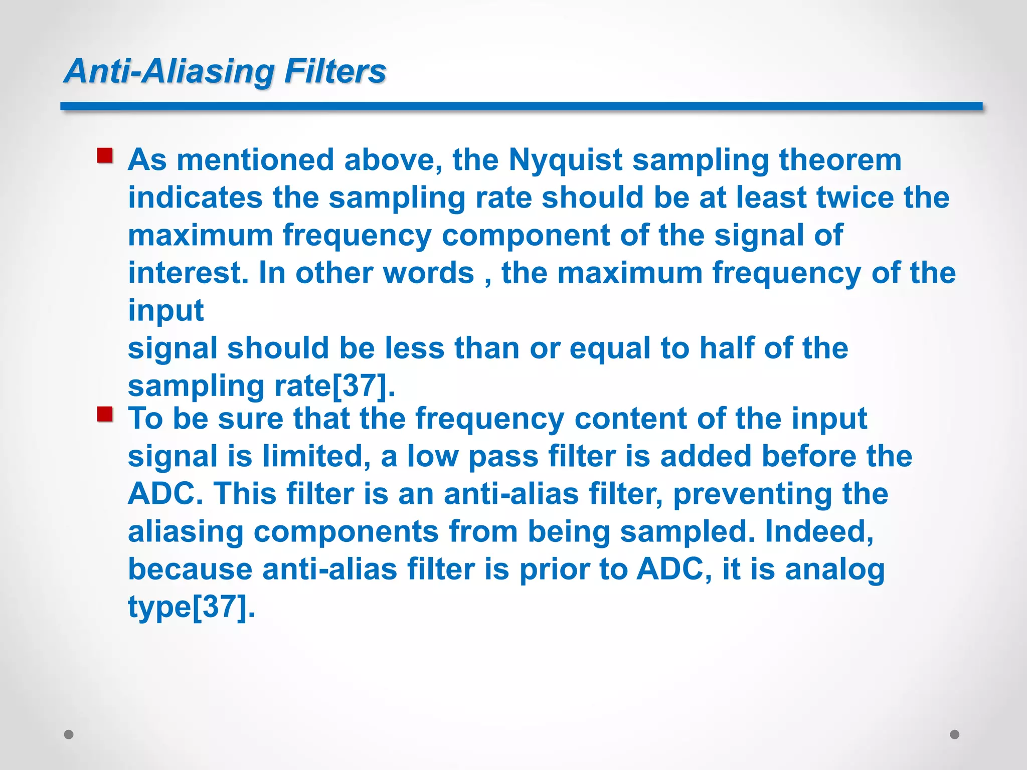 Anti-Aliasing Filters
 As mentioned above, the Nyquist sampling theorem
indicates the sampling rate should be at least twice the
maximum frequency component of the signal of
interest. In other words , the maximum frequency of the
input
signal should be less than or equal to half of the
sampling rate[37].
 To be sure that the frequency content of the input
signal is limited, a low pass filter is added before the
ADC. This filter is an anti-alias filter, preventing the
aliasing components from being sampled. Indeed,
because anti-alias filter is prior to ADC, it is analog
type[37].
 