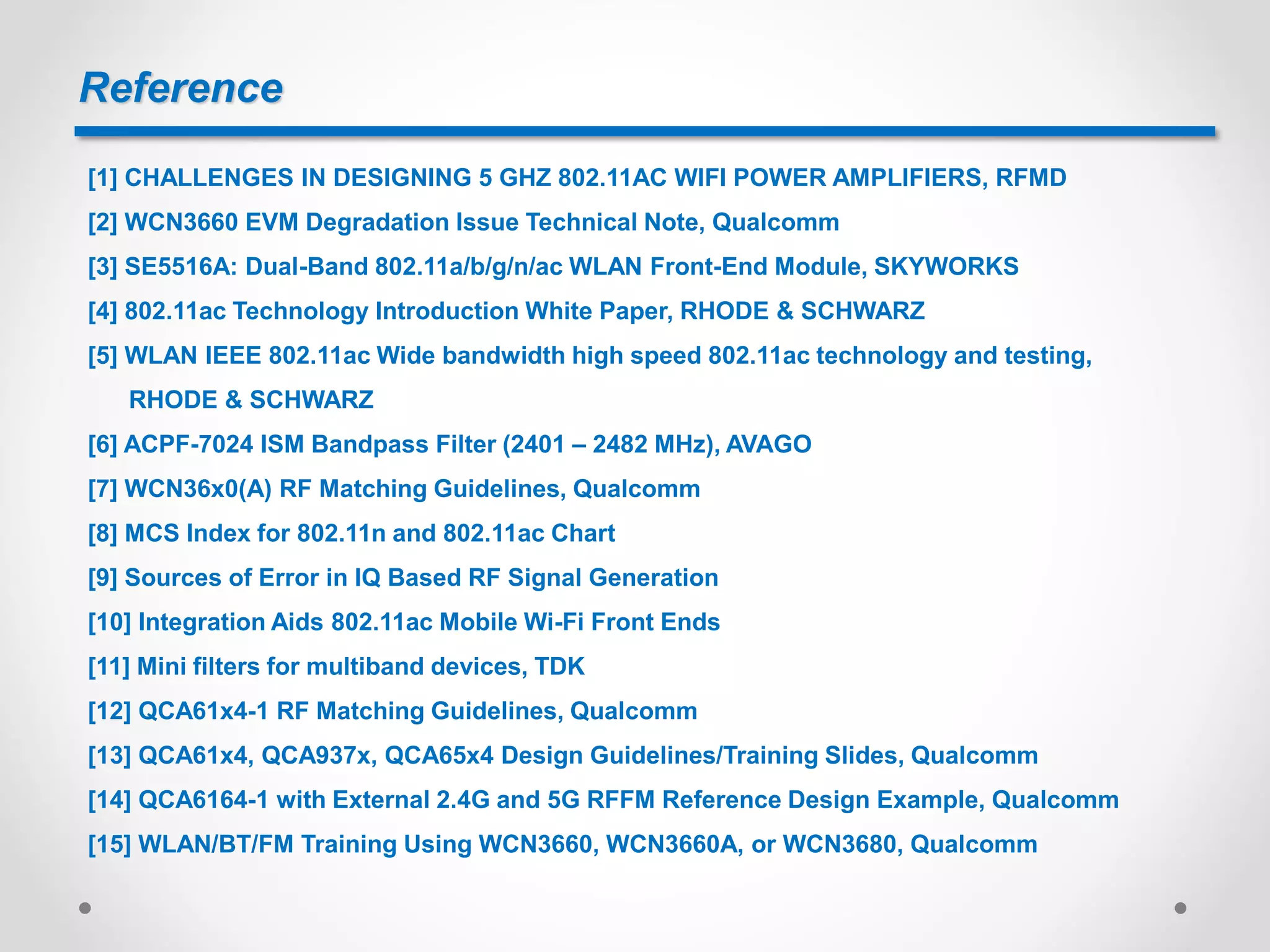 Reference
[1] CHALLENGES IN DESIGNING 5 GHZ 802.11AC WIFI POWER AMPLIFIERS, RFMD
[2] WCN3660 EVM Degradation Issue Technical Note, Qualcomm
[3] SE5516A: Dual-Band 802.11a/b/g/n/ac WLAN Front-End Module, SKYWORKS
[4] 802.11ac Technology Introduction White Paper, RHODE & SCHWARZ
[5] WLAN IEEE 802.11ac Wide bandwidth high speed 802.11ac technology and testing,
RHODE & SCHWARZ
[6] ACPF-7024 ISM Bandpass Filter (2401 – 2482 MHz), AVAGO
[7] WCN36x0(A) RF Matching Guidelines, Qualcomm
[8] MCS Index for 802.11n and 802.11ac Chart
[9] Sources of Error in IQ Based RF Signal Generation
[10] Integration Aids 802.11ac Mobile Wi-Fi Front Ends
[11] Mini filters for multiband devices, TDK
[12] QCA61x4-1 RF Matching Guidelines, Qualcomm
[13] QCA61x4, QCA937x, QCA65x4 Design Guidelines/Training Slides, Qualcomm
[14] QCA6164-1 with External 2.4G and 5G RFFM Reference Design Example, Qualcomm
[15] WLAN/BT/FM Training Using WCN3660, WCN3660A, or WCN3680, Qualcomm
 