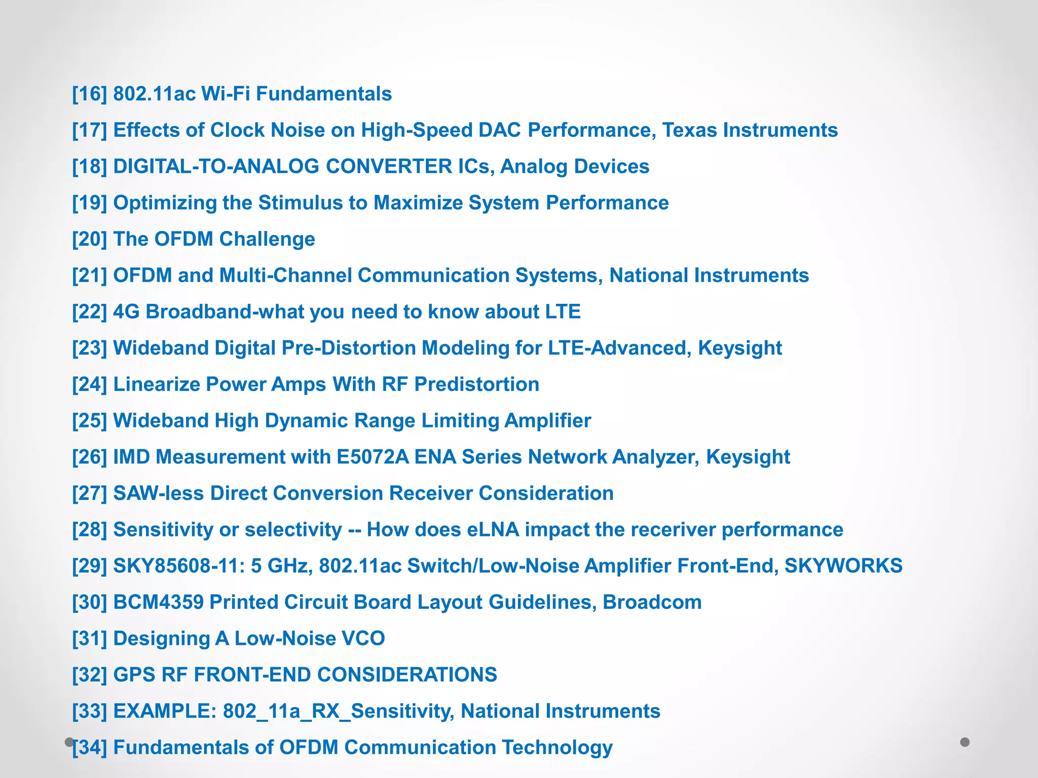 [16] 802.11ac Wi-Fi Fundamentals
[17] Effects of Clock Noise on High-Speed DAC Performance, Texas Instruments
[18] DIGITAL-TO-ANALOG CONVERTER ICs, Analog Devices
[19] Optimizing the Stimulus to Maximize System Performance
[20] The OFDM Challenge
[21] OFDM and Multi-Channel Communication Systems, National Instruments
[22] 4G Broadband-what you need to know about LTE
[23] Wideband Digital Pre-Distortion Modeling for LTE-Advanced, Keysight
[24] Linearize Power Amps With RF Predistortion
[25] Wideband High Dynamic Range Limiting Amplifier
[26] IMD Measurement with E5072A ENA Series Network Analyzer, Keysight
[27] SAW-less Direct Conversion Receiver Consideration
[28] Sensitivity or selectivity -- How does eLNA impact the receriver performance
[29] SKY85608-11: 5 GHz, 802.11ac Switch/Low-Noise Amplifier Front-End, SKYWORKS
[30] BCM4359 Printed Circuit Board Layout Guidelines, Broadcom
[31] Designing A Low-Noise VCO
[32] GPS RF FRONT-END CONSIDERATIONS
[33] EXAMPLE: 802_11a_RX_Sensitivity, National Instruments
[34] Fundamentals of OFDM Communication Technology
 