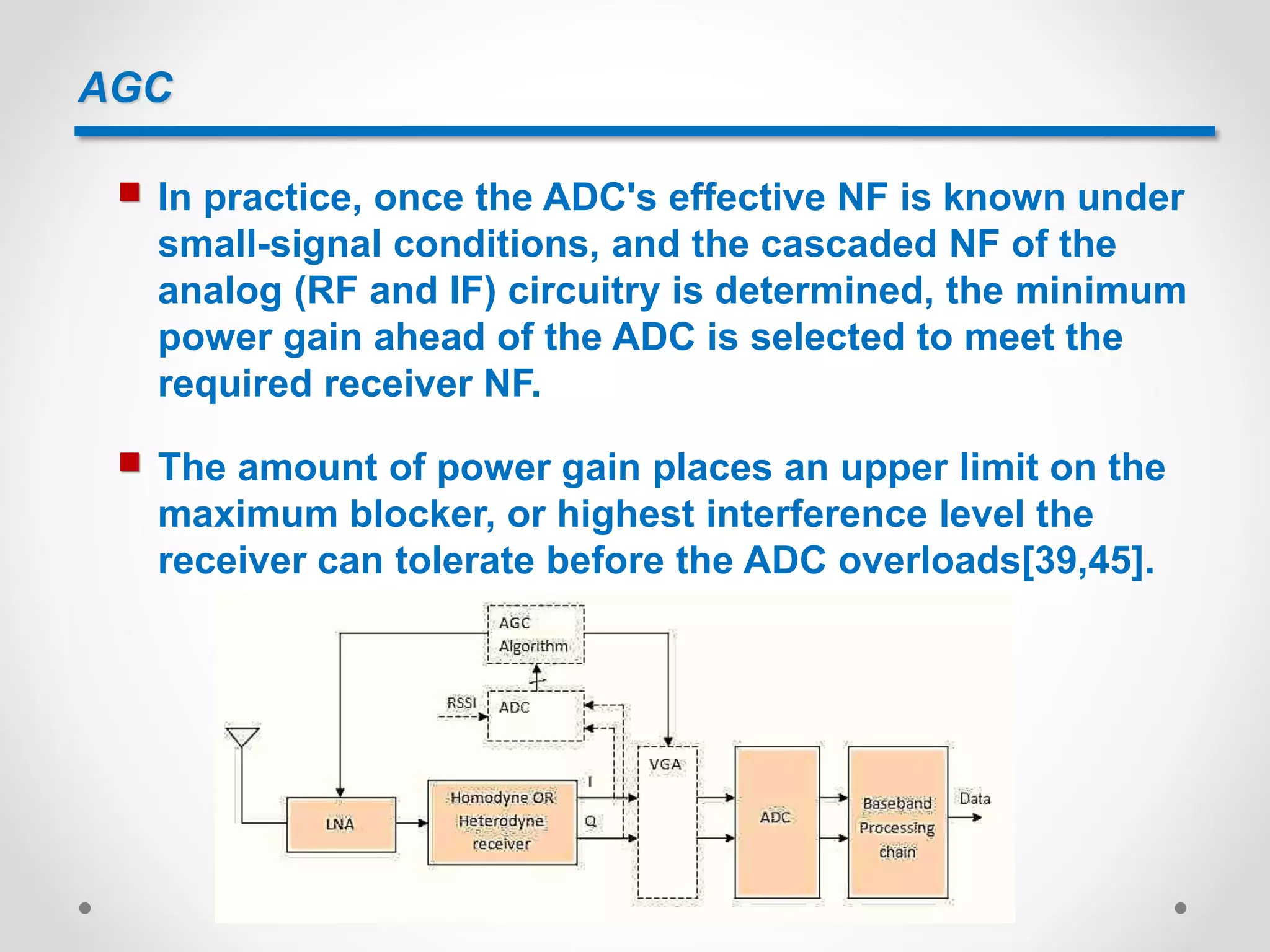 AGC
 In practice, once the ADC's effective NF is known under
small-signal conditions, and the cascaded NF of the
analog (RF and IF) circuitry is determined, the minimum
power gain ahead of the ADC is selected to meet the
required receiver NF.
 The amount of power gain places an upper limit on the
maximum blocker, or highest interference level the
receiver can tolerate before the ADC overloads[39,45].
 