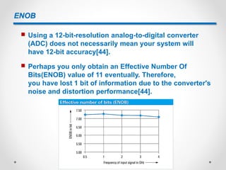 ENOB
 Using a 12-bit-resolution analog-to-digital converter
(ADC) does not necessarily mean your system will
have 12-bit accuracy[44].
 Perhaps you only obtain an Effective Number Of
Bits(ENOB) value of 11 eventually. Therefore,
you have lost 1 bit of information due to the converter's
noise and distortion performance[44].
 
