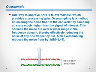 Oversample
 One way to improve SNR is to oversample, which
provides a processing gain. Oversampling is a method
of lowering the noise floor of the converter by sampling
at a rate much higher than the signal of interest. This
spreads the noise out over a wider range in the
frequency domain, thereby effectively reducing the
noise at any one frequency bin. A 2X oversampling
reduces the noise floor by 3dB[40,44].
Noise floor
reduction
 