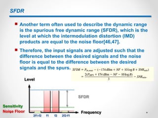 SFDR
 Another term often used to describe the dynamic range
is the spurious free dynamic range (SFDR), which is the
level at which the intermodulation distortion (IMD)
products are equal to the noise floor[46,47].
 Therefore, the input signals are adjusted such that the
difference between the desired signals and the noise
floor is equal to the difference between the desired
signals and the spurs.
Level
FrequencyNoise Floor
Sensitivity
SFDR
2f1-f2 2f2-f1f1 f2
 