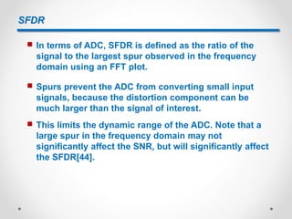 SFDR
 In terms of ADC, SFDR is defined as the ratio of the
signal to the largest spur observed in the frequency
domain using an FFT plot.
 Spurs prevent the ADC from converting small input
signals, because the distortion component can be
much larger than the signal of interest.
 This limits the dynamic range of the ADC. Note that a
large spur in the frequency domain may not
significantly affect the SNR, but will significantly affect
the SFDR[44].
 