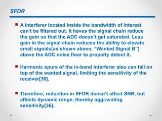 SFDR
 A interferer located inside the bandwidth of interest
can’t be filtered out. It haves the signal chain reduce
the gain so that the ADC doesn’t get saturated. Less
gain in the signal chain reduces the ability to elevate
small signals(as shown above, “Wanted Signal B”)
above the ADC noise floor to properly detect it.
 Harmonic spurs of the in-band interferer also can fall on
top of the wanted signal, limiting the sensitivity of the
receiver[36].
 Therefore, reduction in SFDR doesn’t affect SNR, but
affects dynamic range, thereby aggravating
sensitivity[36].
 