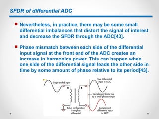 SFDR of differential ADC
 Nevertheless, in practice, there may be some small
differential imbalances that distort the signal of interest
and decrease the SFDR through the ADC[43].
 Phase mismatch between each side of the differential
input signal at the front end of the ADC creates an
increase in harmonics power. This can happen when
one side of the differential signal leads the other side in
time by some amount of phase relative to its period[43].
 