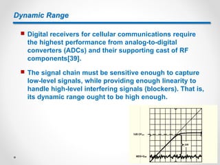 Dynamic Range
 Digital receivers for cellular communications require
the highest performance from analog-to-digital
converters (ADCs) and their supporting cast of RF
components[39].
 The signal chain must be sensitive enough to capture
low-level signals, while providing enough linearity to
handle high-level interfering signals (blockers). That is,
its dynamic range ought to be high enough.
 